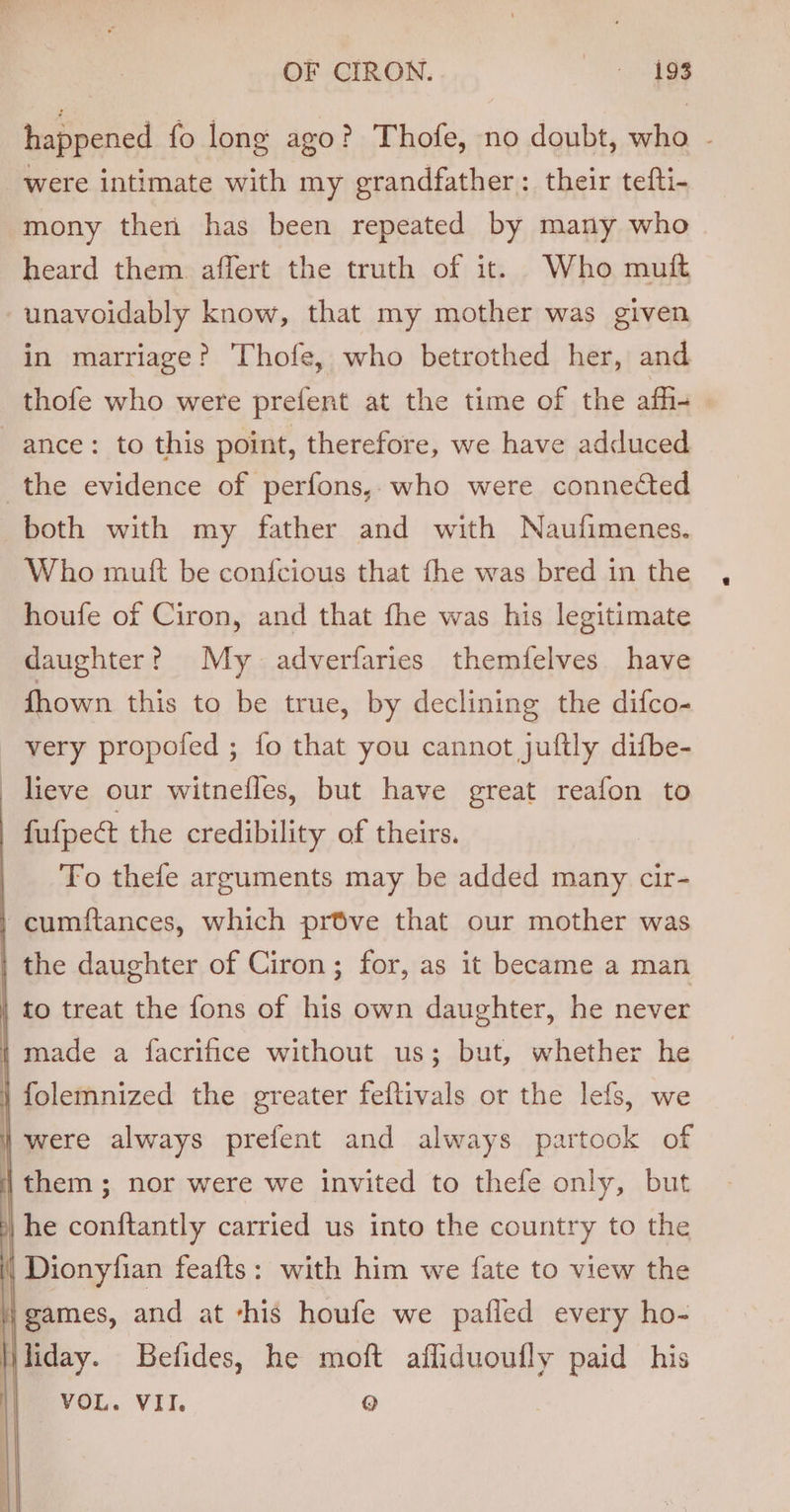 happened fo long ago? Thofe, no doubt, ein were intimate with my grandfather: their tefti- mony then has been repeated by many who heard them. affert the truth of it. Who muft unavoidably know, that my mother was given in marriage? Thofe, who betrothed her, and thofe who were prefent at the time of the affi- ance: to this point, therefore, we have adduced the evidence of perfons,. who were connected both with my father and with Naufimenes. Who mutt be confcious that fhe was bred in the houfe of Ciron, and that fhe was his legitimate daughter? My adverfaries themfelves have fhown this to be true, by declining the difco- very propofed ; fo that you cannot juftly difbe- lieve our witnefles, but have great reafon to | fufpe@ the credibility of theirs. | To thefe arguments may be added many cir- / cumftances, which pr6ve that our mother was | the daughter of Ciron ; for, as it became a man | to treat the fons of his own daughter, he never i made a facrifice without us; but, whether he | folemnized the greater feftivals or the lefs, we were always prefent and always partook of | them ; nor were we invited to thefe only, but | he conftantly carried us into the country to the i | Dionyfian feafts: with him we fate to view the } games, and at ‘his houfe we pafled every ho- liliday. Befides, he moft afliduoufly paid his VOL. VII. Q