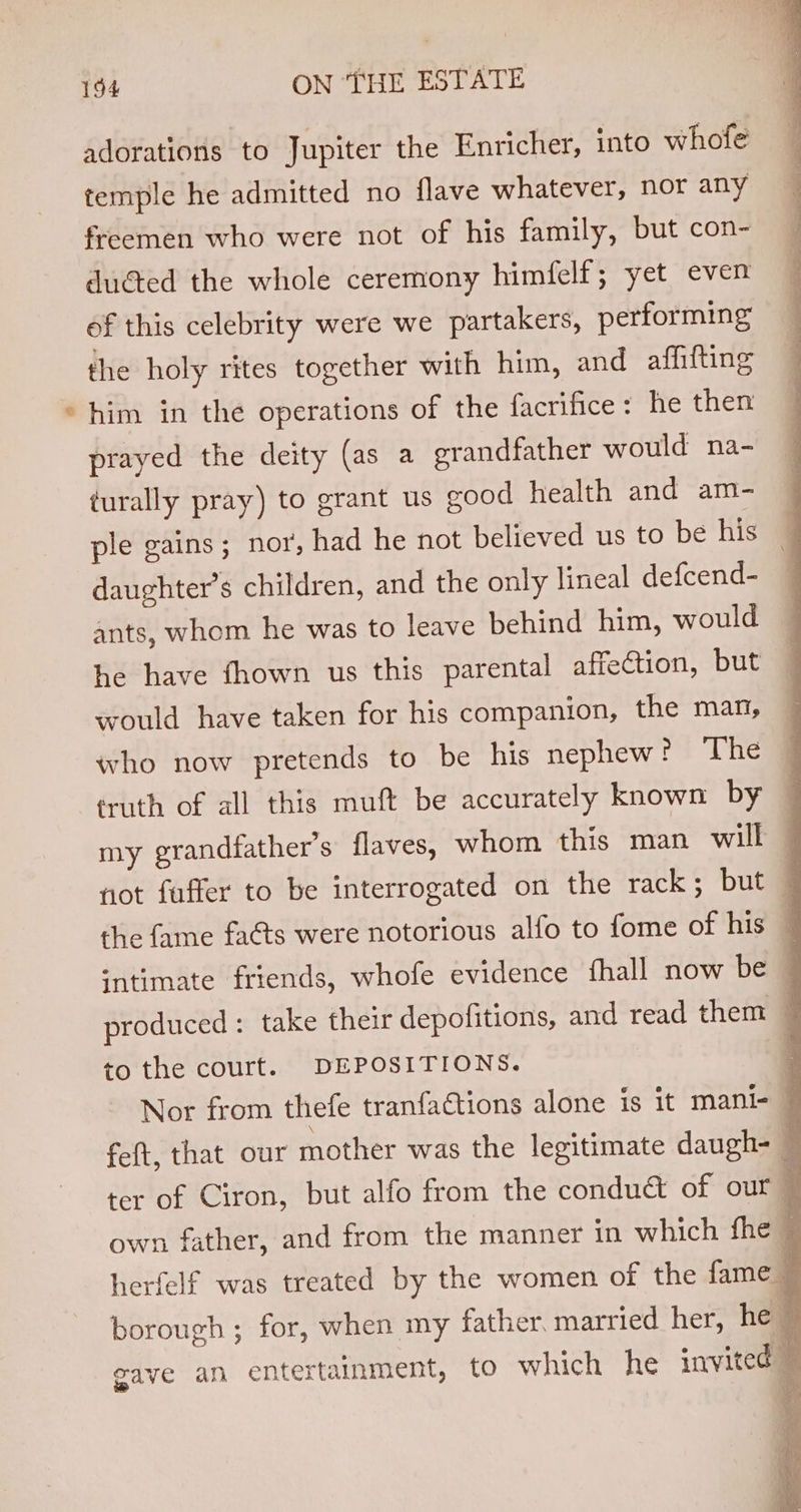 adorations to Jupiter the Enricher, into whole temple he admitted no flave whatever, nor any freemen who were not of his family, but con- ducted the whole ceremony himfelf; yet even of this celebrity were we partakers, performing the holy rites together with him, and affifting him in the operations of the facrifice: he then prayed the deity (as a grandfather would na- turally pray) to grant us good health and am- ple gains; nor, had he not believed us to be his daughter’s children, and the only lineal defcend- ants, whom he was to leave behind him, would he have fhown us this parental affection, but would have taken for his companion, the man, who now pretends to be his nephew? ‘The truth of all this muft be accurately known by my grandfather's flaves, whom this man will to the court. DEPOSITIONS.