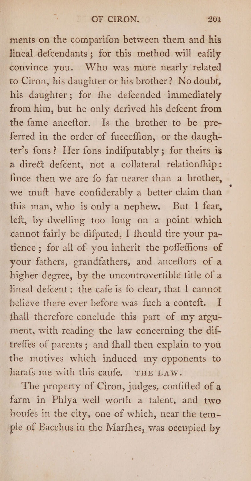 ments on the comparifon between them and his lineal defcendants ; for this method will eafily convince you. Who was more nearly related to Ciron, his daughter or his brother? No doubt, his daughter; for ihe defcended immediately from him, but he only derived his defcent from the fame anceftor. Is the brother to be pre- ferred in the order of fucceffion, or the daugh- ter’s fons? Her fons indifputably ; for theirs is a direct defcent, not a collateral relationfhip: fince then we are fo far nearer than a brother, we muft have confiderably a better claim than this man, who is only a nephew. But I fear, left, by dwelling too long on a point which cannot fairly be difputed, I fhould tire your pa- tience ; for all of you inherit the pofleflions of your fathers, grandfathers, and anceltors of a higher degree, by the uncontrovertible title of a lineal defcent: the cafe is fo clear, that I cannot believe there ever before was fuch a conteft. I fhall therefore conclude this part of my argu- ment, with reading the law concerning the dif- trefles of parents; and fhall then explain to you the motives which induced my opponents to —harafs me with this caufe. THE Law. The property of Ciron, judges, confifted of a farm in Phlya well worth a talent, and two houfes in the city, one of which, near the tem- ple of Bacchus in the Marfhes, was occupied by
