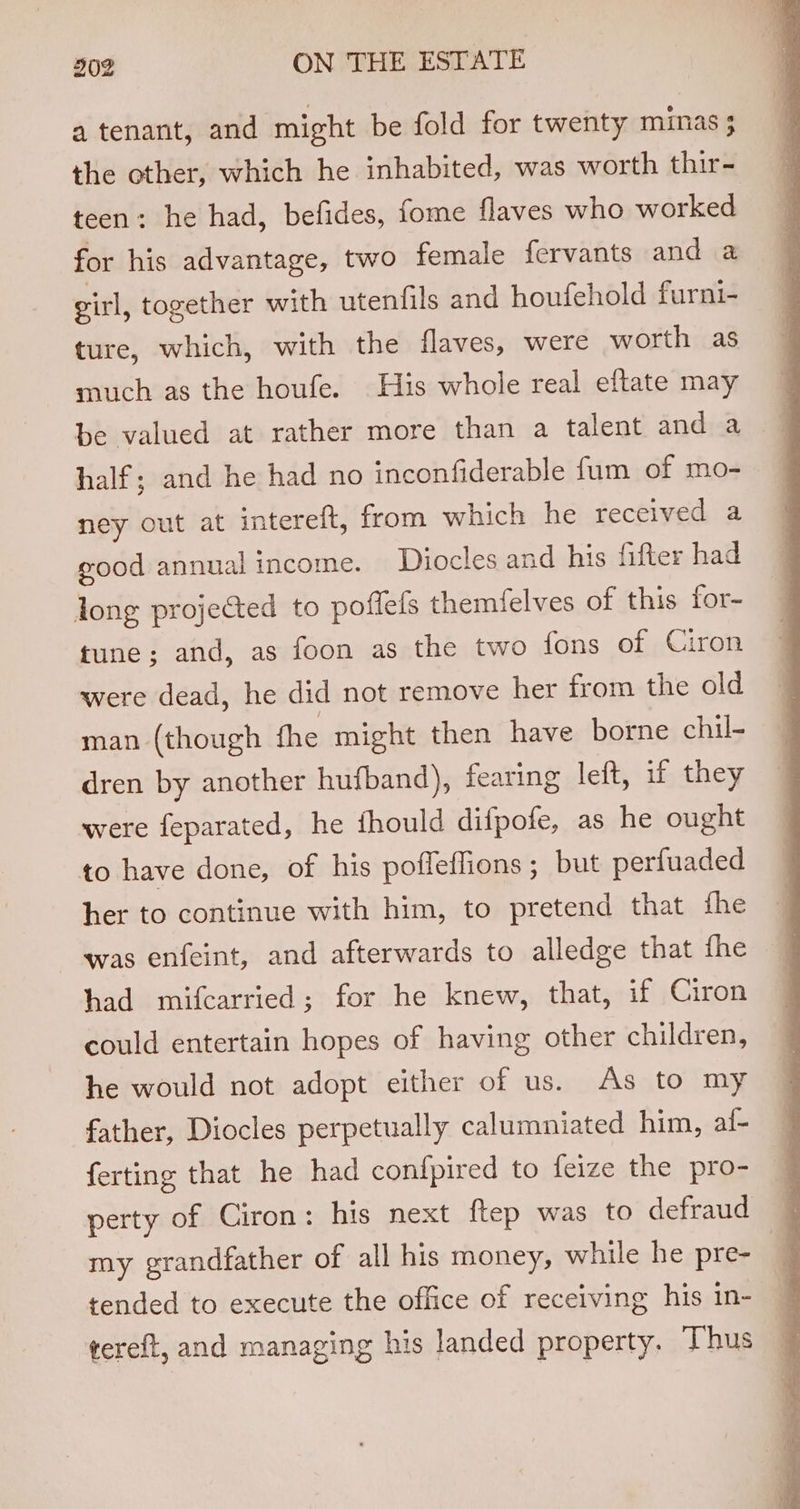 a tenant, and might be fold for twenty minas ; the other, which he inhabited, was worth thir- teen: he had, befides, fome flaves who worked for his advantage, two female fervants and a girl, together with utenfils and houfehold furni- ture, which, with the flaves, were worth as much as the houfe. His whole real eftate may be valued at rather more than a talent and a half; and he had no inconfiderable fum of mo- ney out at interelt, from which he received a good annual income. Diocles and his fifter had long projected to poffefs themielves of this for- tune; and, as foon as the two fons of Ciron were dead, he did not remove her from the old man (though fhe might then have borne chil- dren by another hufband), fearing left, if they were feparated, he fhould difpofe, as he ought to have done, of his pofleffions; but perfuaded her to continue with him, to pretend that fhe was enfeint, and afterwards to alledge that fhe had mifcarried; for he knew, that, if Ciron could entertain hopes of having other children, he would not adopt either of us. As to my father, Diocles perpetually calumniated him, al- ferting that he had confpired to feize the pro- perty of Ciron: his next ftep was to defraud my grandfather of all his money, while he pre- 7 tended to execute the office of receiving his in- tereft, and managing his landed property. Thus