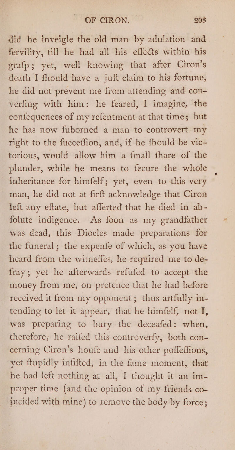did he inveigle the old man by adulation and fervility, till he had all his effe@s within his grafp; yet, well knowing that after Ciron’s death I fhould have a juft claim to his fortune, he did not prevent me from attending and con- verfing with him: he feared, I imagine, the confequences of my refentment at that time; but he has now fuborned a man to controvert my right to the fucceffion, and, if he fhould be vic- torious, would allow him a {mall fhare of the plunder, while he means to fecure the whole inheritance for himfelf; yet, even to this very man, he did not at firft acknowledge that Ciron left any eftate, but afferted that he died in ab- folute indigence. As foon as my grandfather was dead, this Diocles made preparations for the funeral; the expenfe of which, as you have heard from the witnefies, he required me to de- fray; yet he afterwards refufed to accept the money from me, on pretence that he had before received it from my opponent ; thus artfully in- tending to let it appear, that he himfelf, not I, was preparing to bury the deceafed: when, therefore, he raifed this controverfy, both con- cerning Ciron’s houfe and his other pofleffions, yet ftupidly infifted, in the fame moment, that he had left nothing at all, I thought it an im- proper time (and the opinion of my friends co- incided with mine) to remove the body by force;