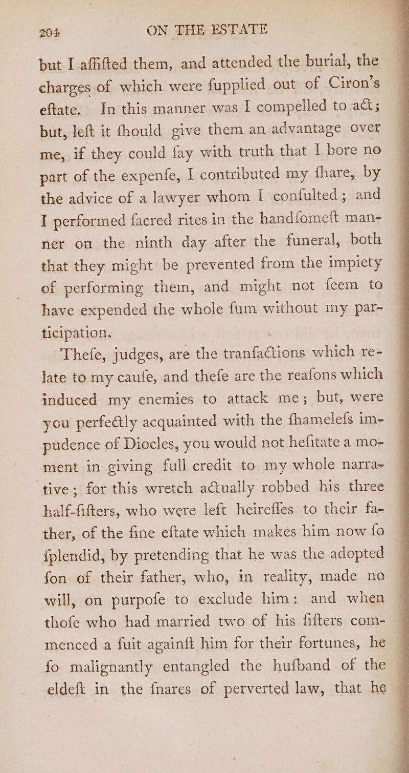 but I affifted them, and attended the burial, ie charges of which were fupplied out of Ciron’s eftate. In this manner was I compelled to act; but, left it fhould give them an advantage over me, if they could fay with truth that I bore no part of the expenfe, I contributed my fhare, by the advice of a lawyer whom I confulted ; and I performed facred rites in the handfomeft man- ner on the ninth day after the funeral, both that they might’ be prevented from the impiety of performing them, and might not feem to have expended the whole fum without my par- ticipation. Thefe, judges, are the aia which re- late to my caufe, and thefe are the reafons which induced my enemies to attack me; but, were you perfe@tly acquainted with the fhamelefs im- pudence of Diocles, you would not hefitate a mo- ment in giving full credit to my whole narra- tive; for this wretch actually robbed his three half-fifters, who were left heireffes to their fa- — ther, of the fine eftate which makes him now fo 7 {plendid, by pretending that he was the adopted | fon of their father, who, in reality, made na will, on purpofe to exclude him: and when thofe who had married two of his fifters com- menced a fuit againft him for their fortunes, he q fo malignantly entangled the hufband of the | eldeft in the {nares of perverted law, that he q