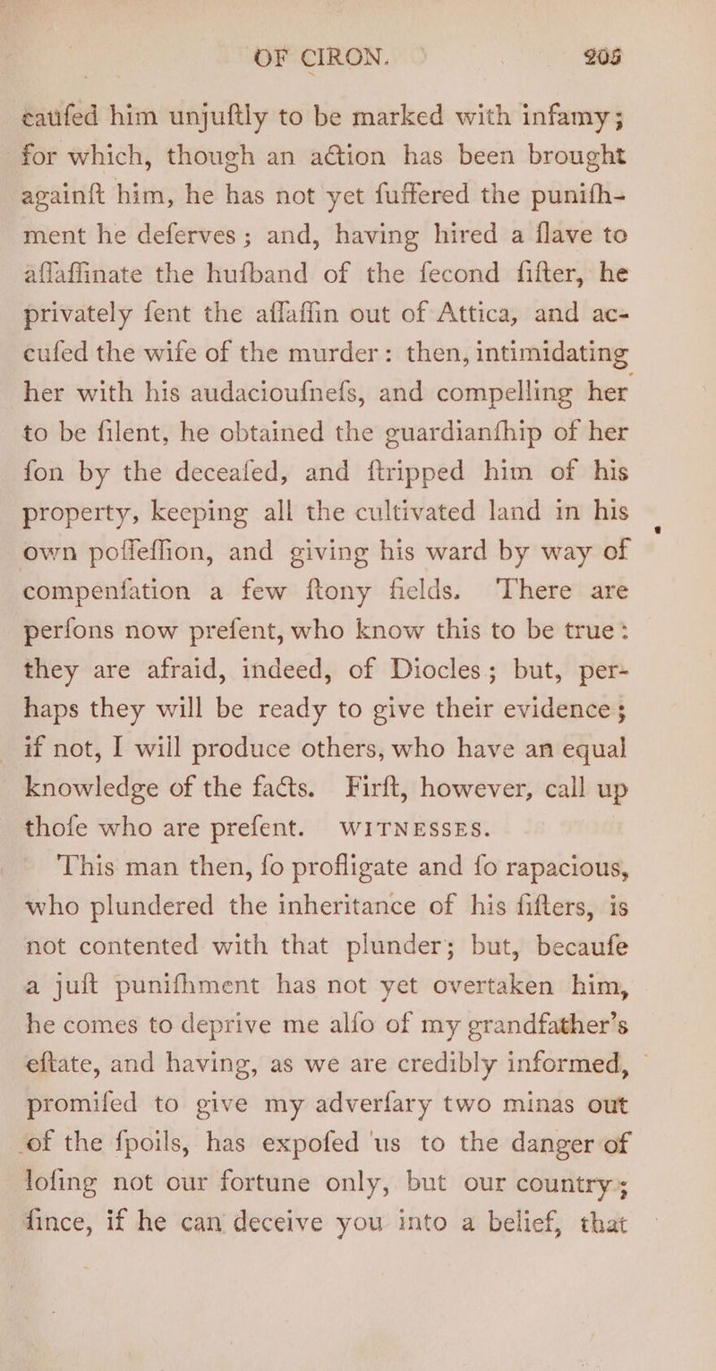OF CIRON. © | 208 eatifed him unjuftly to be marked with infamy; for which, though an a€tion has been brought againft him, he has not yet fuffered the punifh- ment he deferves; and, having hired a flave to aflaffinate the hufband of the fecond fifter, he privately fent the affaffin out of Attica, and ac- eufed the wife of the murder: then, intimidating her with his audaciouf{nefs, and compelling her to be filent, he obtained the guardianthip of her fon by the deceafed, and ftripped him of his property, keeping all the cultivated land in his own poffeffion, and giving his ward by way of compenfation a few ftony fields. ‘There are perfons now prefent, who know this to be true: they are afraid, indeed, of Diocles; but, per- haps they will be ready to give their evidences _ if not, I will produce others, who have an equal knowledge of the facts. Firft, however, call up thofe who are prefent. wuiTNessEs. This man then, fo profligate and fo rapacious, who plundered the inheritance of his fifters, is not contented with that plunder; but, becaufe a juft punifhment has not yet overtaken him, he comes to deprive me alfo of my grandfather’s eftate, and having, as we are credibly informed, © promifed to give my adverflary two minas out of the fpoils, has expofed ‘us to the danger of lofing not our fortune only, but our country; fince, if he can deceive you into a belief, that