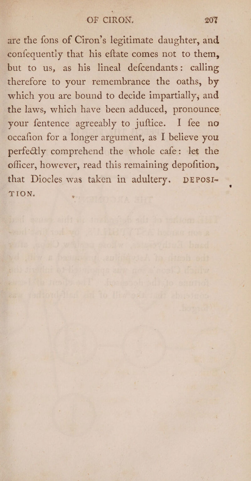 are the fons of Ciron’s legitimate daughter, and confequently that his eftate comes not to them, but to us, as his lineal defcendants: calling therefore to your remembrance the oaths, by which you are bound to decide impartially, and the laws, which have been adduced, pronounce. your fentence agreeably to juftice. I fee no occafion for a longer argument, as I believe you perfeGly comprehend the whole cafe: let the officer, however, read this remaining depofition, that Diocles was taken in adultery. DEPosI- TION.