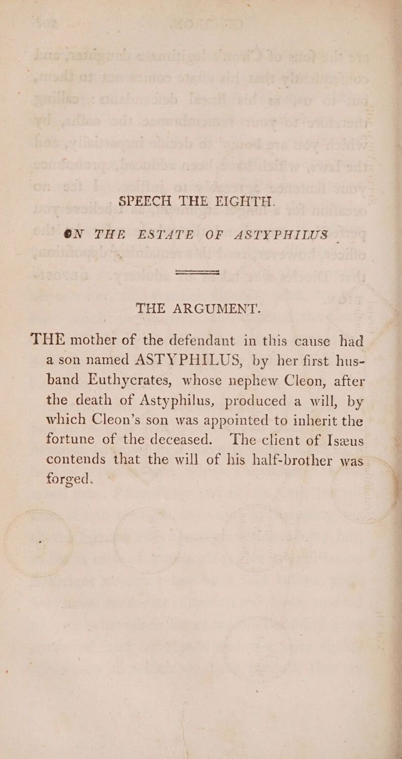 SPEECH THE EIGHTH. (@N THE ESTATE OF ASTYPHILUS THE ARGUMENT. THE mother of the defendant in this cause had a son named ASTYPHILUS, by her first hus- band Euthycrates, whose nephew Cleon, after the death of Astyphilus, produced a will, by which Cleon’s son was appointed to inherit the fortune of the deceased. ‘The client of Iseus contends that the will of his half-brother was forged.
