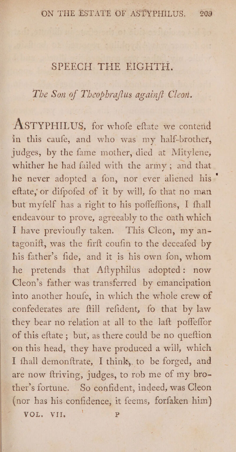 \ ON THE ESTATE OF ASTYPHILUS: 209 SPEECH THE EIGHTH. The Son of Theophraftus againf? Cleon. ASTYPHILUS, for whofe eftate we contend in this caufe, and who was my half-brother, judges, by the fame mother, died at Mitylene, whither he had failed with the army ; and that he never adopted a fon, nor ever aliened his * eftate, or difpofed of it by will, fo that no man but myfelf has a right to his pofleffions, I fhall endeavour to prove, agreeably to the oath which I have previoufly taken. This Cleon, my an- tagonift, was the firft coufin to the deceafed by his father’s fide, and it is his own fon, whom he pretends that Aftyphilus adopted: now Cleon’s father was transferred by emancipation into another houfe, in which the whole crew of confederates are ftill refident, fo that by law they bear no relation at all to the laft poffeffor of this eftate ; but, as there could be no queftion on this head, they have produced a will, which I fhall demonftrate, I think, to be forged, and are now {ftriving, Judges, to rob me of my bro- ther’s fortune. So confident, indeed, was Cleon (nor has his confidence, it feems, forfaken him) { im VOL. Vile P