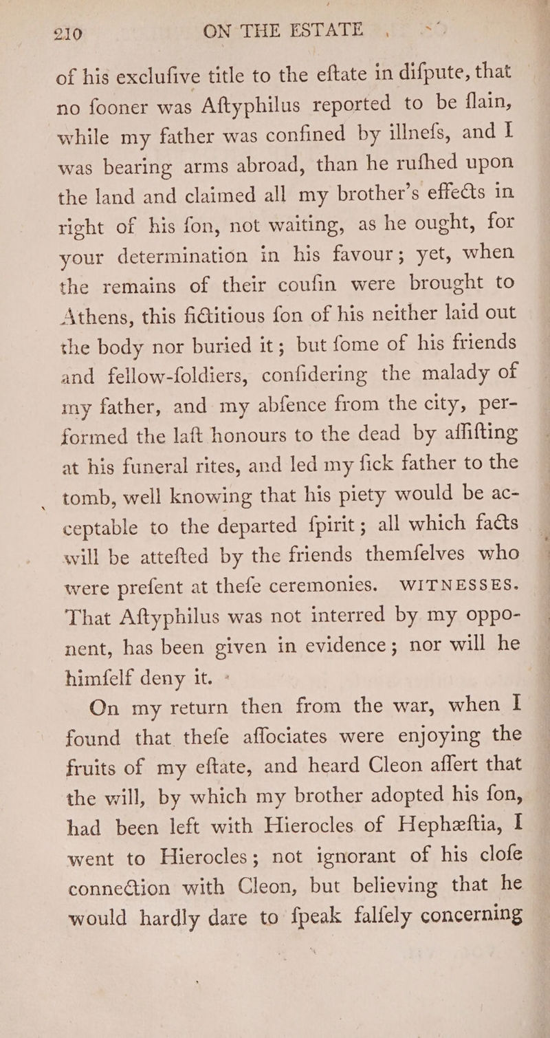 of his exclufive title to the eftate in difpute, that no fooner was Aftyphilus reported to be flain, while my father was confined by illnefs, and I was bearing arms abroad, than he rufhed upon the land and claimed all my brother’s effedts in right of his fon, not waiting, as he ought, for your determination in his favour; yet, when the remains of their coufin were brought to Athens, this fictitious fon of his neither laid out the body nor buried it; but fome of his friends and fellow-foldiers, confidering the malady of my father, and my abfence from the city, per- formed the laft honours to the dead by alffifting at his funeral rites, and led my fick father to the _ tomb, well knowing that his piety would be ac- ceptable to the departed fpirit ; all which facts will be attefted by the friends themfelves who were prefent at thefe ceremonies. WITNESSES. That Aftyphilus was not interred by my oppo- nent, has been given in evidence; nor will he himfelf deny it. - On my return then from the war, when I found that thefe affociates were enjoying the fruits of my eftate, and heard Cleon affert that the will, by which my brother adopted his fon, had been left with Hierocles of Hepheftia, I went to Hierocles; not ignorant of his clofe conneGtion with Cleon, but believing that he would hardly dare to fpeak fallely concerning
