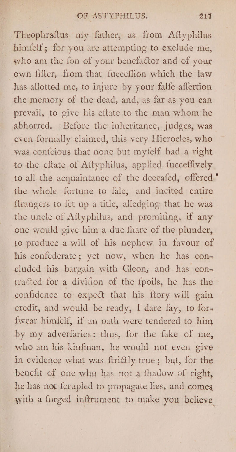 Theophraftus my father, as from Aftyphilus himfelf; for you are attempting to exclude me, who am the fon of your benefaCtor and of your own fifter, from that fucceflion which the law has allotted me, to injure by your falfe aflertion the memory of the dead, and, as far as you can prevail, to give his eftate to the man whom he abhorred. Before the inheritance, judges, was even formally claimed, this very Hierocles, who was con{cious that none but my(felf had a right to the eftate of Aftyphilus, applied fucceflively to all the acquaintance of the deceafed, offered.’ the whole fortune to fale, and incited entire ftrangers to fet up a title, alledging that he was the uncle of Aftyphilus, and promiting, if any one would give him a due fhare of the plunder, to produce a will of his nephew in favour of his confederate; yet now, when he has con- cluded his bargain with Cleon, and has con- tracted for a divifion of the fpoils, he has the confidence to expect that his ftory will gain credit, and would be ready, I dare fay, to for- {wear himfelf, if an oath were tendered to him by my adverfaries: thus, for the fake of me, who am his kinfman, he would not even give in evidence what was ftriGly true; but, for the benefit of one who has not a fhadow of right, he has not {fcrupled to propagate lies, and comes with a forged inftrument to make you believe