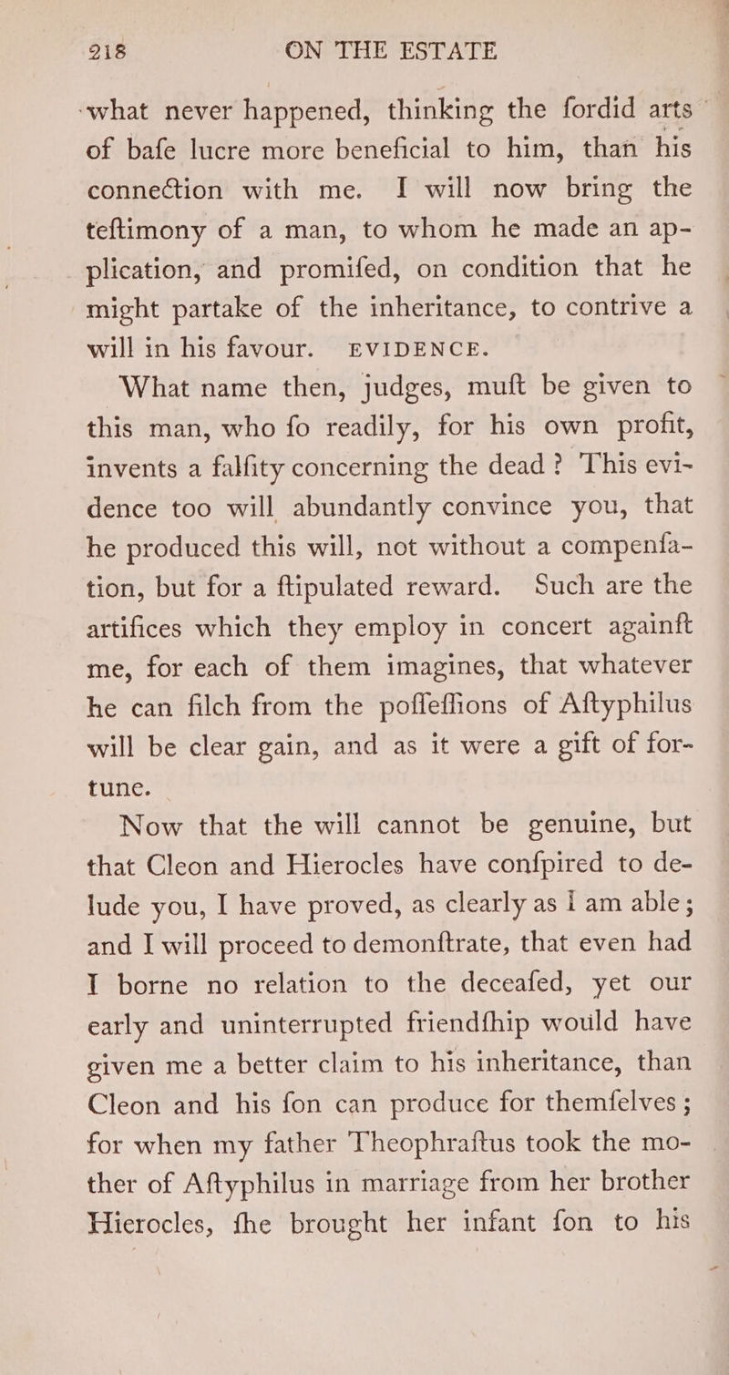 ‘what never happened, thinking the fordid arts of bafe lucre more beneficial to him, than his connection with me. I will now bring the teftimony of a man, to whom he made an ap- plication, and promifed, on condition that he might partake of the inheritance, to contrive a will in his favour. EVIDENCE. What name then, judges, muft be given to this man, who fo readily, for his own profit, invents a falfity concerning the dead ? This evi- dence too will abundantly convince you, that he produced this will, not without a compentfa- tion, but for a ftipulated reward. Such are the artifices which they employ in concert againft me, for each of them imagines, that whatever he can filch from the poffeffions of Aftyphilus will be clear gain, and as it were a gift of for- tune. Now that the will cannot be genuine, but that Cleon and Hierocles have confpired to de- lude you, I have proved, as clearly as i am able; and I will proceed to demonftrate, that even had I borne no relation to the deceafed, yet our early and uninterrupted friendfhip would have given me a better claim to his inheritance, than Cleon and his fon can produce for themfelves ; for when my father Theophraftus took the mo- ther of Aftyphilus in marriage from her brother Hierocles, fhe brought her infant fon to his