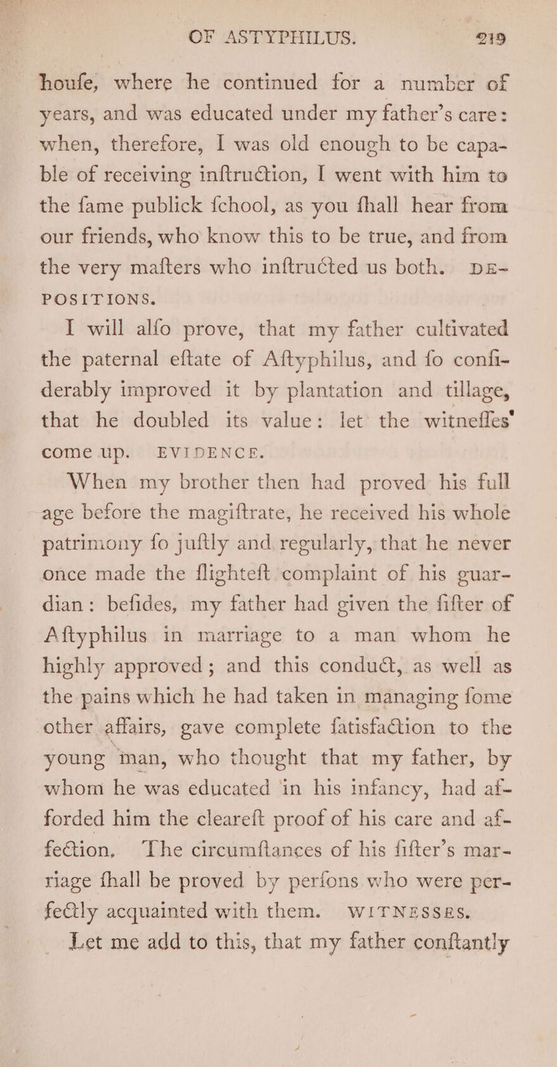 houfe, where he continued for a number of years, and was educated under my father’s care: when, therefore, I was old enough to be capa- ble of receiving inftrudtion, I went with him to the fame publick {chool, as you fhall hear from our friends, who know this to be true, and from the very mafters who inftructed us both. DE- POSITIONS. I will alfo prove, that my father cultivated the paternal eftate of Aftyphilus, and fo confi- derably improved it by plantation and tillage, that he doubled its value: let the witneffes come up. EVIDENCE. When my brother then had proved his full age before the magiftrate, he received his whole patrimony fo juftly and regularly, that he never once made the flighteft complaint of his guar- dian: befides, my father had given the fifter of Aftyphilus in marriage to a man whom he highly approved; and this condudt, as well as the pains which he had taken in managing fome other affairs, gave complete fatisfaction to the young man, who thought that my father, by whom he was educated ‘in his infancy, had af- forded him the cleareft proof of his care and af- fection, The circumftances of his fifter’s mar- riage fhall be proved by perfons who were per- fealy acquainted with them. WITNESSES. Let me add to this, that my father conftantly