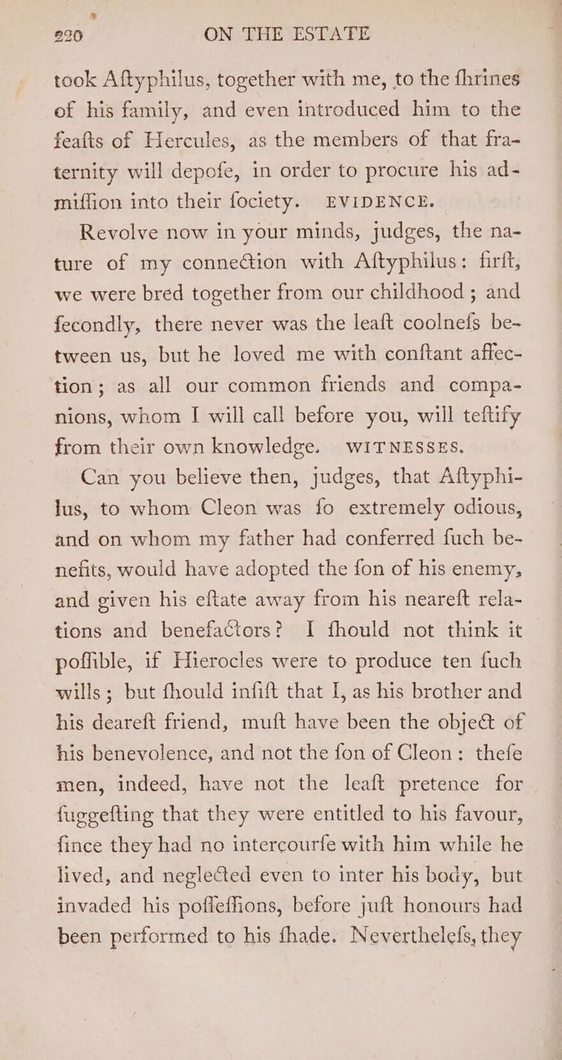 ® 220 GN TEE SESdEA PE took Aftyphilus, together with me, to the fhrines of his family, and even introduced him to the feafts of Hercules, as the members of that fra- ternity will depofe, in order to procure his ad- miffion into their fociety. EVIDENCE. Revolve now in your minds, judges, the na- ture of my connection with Aftyphilus: firit, we were bred together from our childhood ; and fecondly, there never was the leaft coolnefs be- tween us, but he loved me with conftant affec- tion; as all our common friends and compa- nions, whom I will call before you, will teftify from their own knowledge. WITNESSES. Can you believe then, judges, that Aftyphi- lus, to whom Cleon was fo extremely odious, and on whom my father had conferred fuch be- nefits, would have adopted the fon of his enemy, and given his eftate away from his neareft rela- tions and benefactors? I fhould not think it poffible, if Hierocles were to produce ten fuch wills; but fhould infift that I, as his brother and his deareft friend, muft have been the object of his benevolence, and not the fon of Cleon: thefe men, indeed, have not the leaft pretence for fuggefting that they were entitled to his favour, fince they had no intercourfe with him while he lived, and neglected even to inter his body, but invaded his pofleffions, before juft honours had been performed to his fhade. Neverthelefs, they
