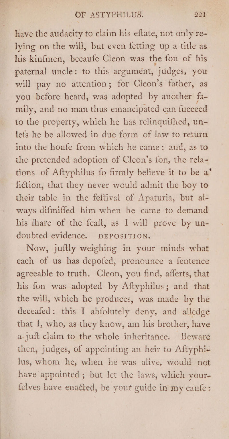 have the audacity to claim his eftate, not only re- lying on the will, but even fetting up a title as his kinfmen, becaufe Cleon was the fon of his paternal uncle: to this argument, judges, you | - will pay no attention; for Cleon’s father, as you before heard, was adopted by another fa- mily, and no man thus emancipated can fucceed to the property, which he has relinquifhed, un- lefs he be allowed in due form of law to return into the houfe from which he came: and, as to the pretended adoption of Cleon’s fon, the rela- tions of Aftyphilus fo firmly believe it to be a‘ fiction, that they never would admit the boy to their table in the feftival of Apaturia, but al- ways difmilfed him when he came to demand his fhare of the feaft, as I will prove by un- doubted evidence. DEPOSITION. Now, juftly weighing in your minds what each of us has depofed, pronounce a fentence agreeable to truth. Cleon, you find, afferts, that his fon was adopted by Aftvphilus; and that the will, which he produces, was made by the deceafed: this I abfolutely deny, and alledge that I, who, as they know, am his brother, have a-juft claim to the whole inheritance. Beware then, judges, of appointing an heir to Aftyphi+ lus, whom he, when he was alive, would not have appointed ; but Ict the laws, which your- {elves have enacted, be yout guide in my caufe :