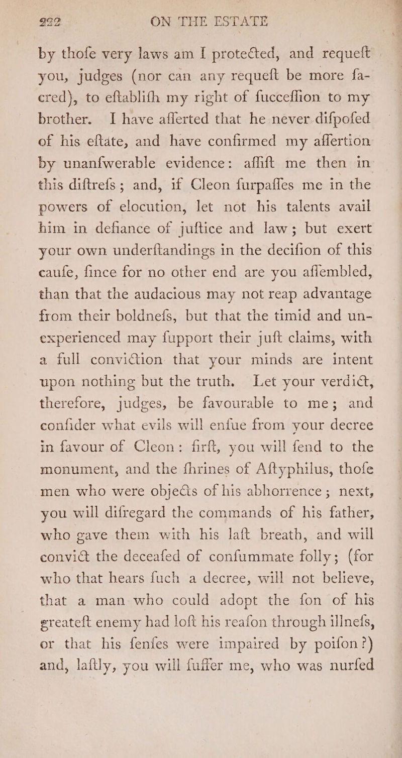 by thofe very laws am I protected, and requeft you, judges (nor can any requeft be more fa- cred), to eftablith my right of fucceflion to my brother. I have aflerted that he never difpofed of his eftate, and have confirmed my affertion by unanfwerable evidence: aflift me then in this diftrefs ; and, 1f Cleon furpafles me in the powers of elocution, let not his talents avail him in defiance of juftice and law; but exert your own underftandings in the decifion of this caufe, fince for no other end are you afiembled, than that the audacious may not reap advantage from their boldnefs, but that the timid and un- experienced may fupport their juft claims, with a full conviction that your minds are intent upon nothing but the truth. Let your verdid, therefore, judges, be favourable to me; and confider what evils will enfue from your decree in favour of Cleon: firft, you will fend to the monument, and the fhrines of Aftyphilus, thofe men who were objects of his abhorrence; next, you will difregard the commands of his father, who gave them with his laft breath, and will convict the deceafed of confummate folly; (for who that hears fuch a decree, will not believe, that a man who could adopt the fon of his ereateft enemy had loft his reafon through illnefs, or that his fenfes were impaired by poifon?) and, laftly, you will fuer me, who was nurfed