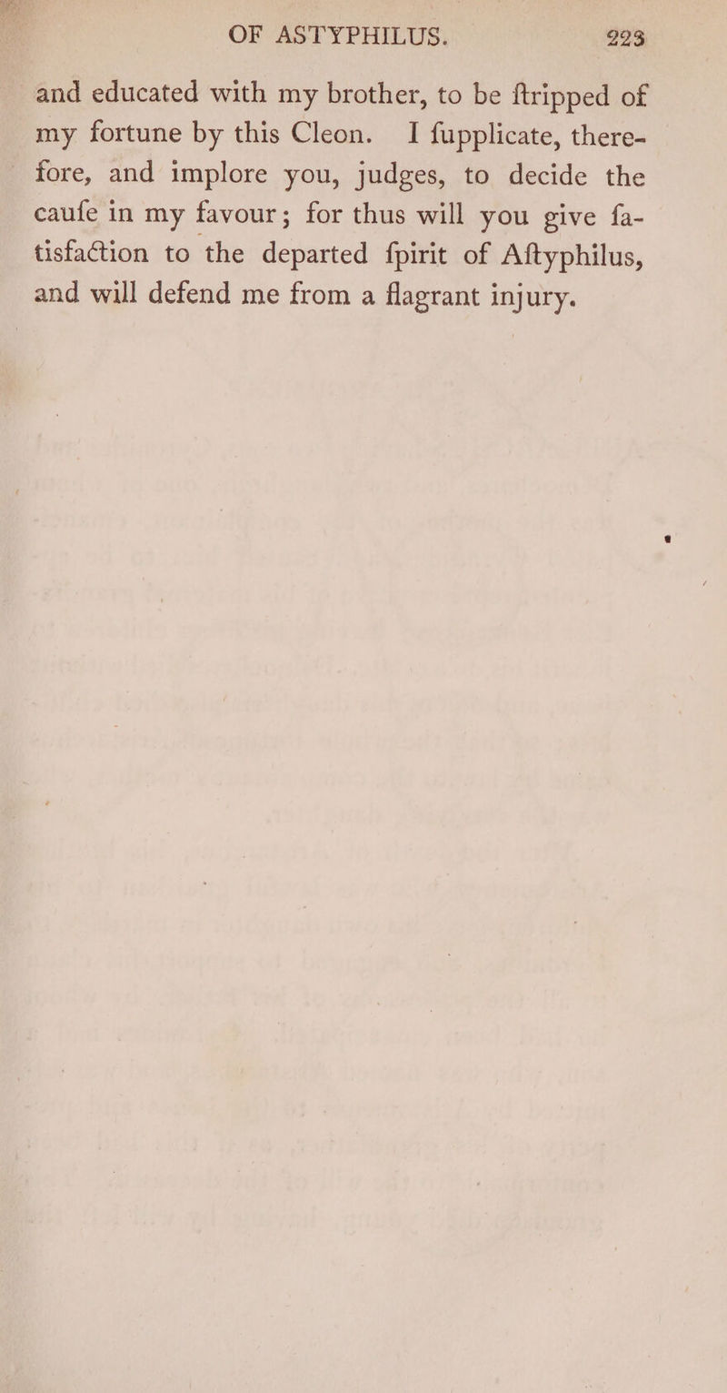 and educated with my brother, to be ftripped of my fortune by this Cleon. I fupplicate, there- fore, and implore you, judges, to decide the caufe in my favour; for thus will you give fa- tisfaction to the departed fpirit of Aftyphilus, and will defend me from a flagrant injury.