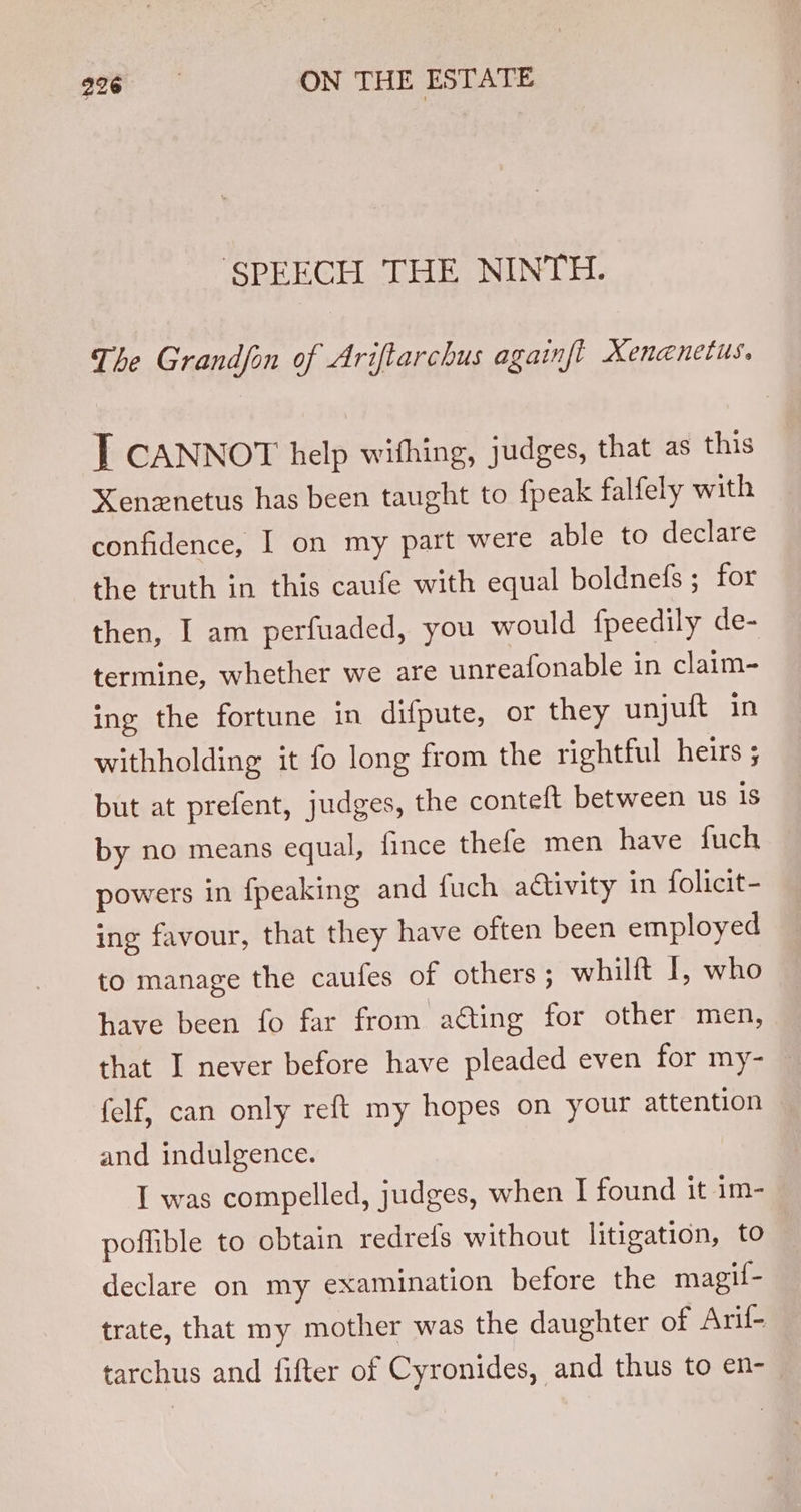 SPEECH THE NINTH. The Grandfon of Ariftarchus againft Xenenetus. T CANNOT help withing, judges, that as this Xenznetus has been taught to fpeak falfely with confidence, I on my part were able to declare the truth in this caufe with equal boldnefs ; for then, I am perfuaded, you would fpeedily de- termine, whether we are unreafonable in claim- ing the fortune in difpute, or they unjuft in withholding it fo long from the rightful heirs ; but at prefent, judges, the contelt between us 1s by no means equal, fince thefe men have fuch powers in {peaking and fuch activity in folicit- ing favour, that they have often been employed to manage the caufes of others ; whilft 1, who have been fo far from acting for other men, that I never before have pleaded even for my- — felf, can only reft my hopes on your attention and indulgence. I was compelled, judges, when I found it im- poffible to obtain redrefs without litigation, to declare on my examination before the magif- trate, that my mother was the daughter of Arif- tarchus and fifter of Cyronides, and thus to en-_