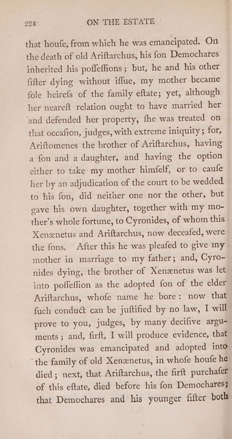 that houfe, from which he was emancipated. On the death of old Ariftarchus, his fon Demochares inherited his poffeffions; but, he and his other fifter dying without iffue, my mother became fole heirefs of the family eftate; yet, although her neareft relation ought to have married her and defended her property, fhe was treated on that occafion, judges, with extreme iniquity ; for, Ariftomenes the brother of Ariftarchus, having a fon and a daughter, and having the option either to take my mother himfelf, or to caufe her by an adjudication of the court to be wedded to his fon, did neither one nor the other, but eave his own daughter, together with my mo- ther’s whole fortune, to Cyronides, of whom this “Nenenetus and Ariftarchus, now deceafed, were ~ the fons. After this he was pleafed to give my mother in marriage to my father; and, Cyro- nides dying, the brother of Xenznetus was let into pofleffion as the adopted fon of the elder Ariftarchus, whofe name he bore: now that fuch condué can be juftified by no law, I will prove to you, judges, by many decifive argu- ments; and, firft, I will produce evidence, that Cyronides was emancipated and adopted into ‘the family of old Xenznetus, in whofe houfe he died; next, that Ariftarchus, the firft purchafer of this eftate, died before his fon Demochares; that Demochares and his younger fifter both: