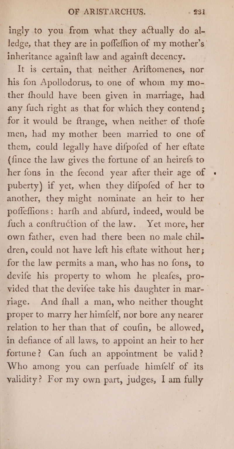 ingly to you from what they aCtually do al- ledge, that they are in poffeffion of my mother’s inheritance againft law and againft decency. It is certain, that neither Ariftomenes, nor his fon Apollodorus, to one of whom my mo- ther fhould have been given in marriage, had any fuch right as that for which they contend ; for it would be ftrange, when neither of thofe men, had my mother been married to one of them, could legally have difpofed of her eftate ({ince the law gives the fortune of an heirefs to her fons in the fecond year after their age of « puberty) if yet, when they difpofed of her to another, they might nominate an heir to her poffeffions: harfh and abfurd, indeed, would be fuch a conftruction of the law. Yet more, her own father, even had there been no male chil- dren, could not have left his eftate without her; — for the law permits a man, who has no fons, to _ devife his property to whom he pleafes, pro- vided that the devifee take his daughter in mar- riage. And {hall a man, who neither thought proper to marry her himfelf, nor bore any nearer relation to her than that of coufin, be allowed, in defiance of all laws, to appoint an heir to her fortune? Can fuch an appointment be valid? Who among you can perfuade himfelf of its validity? For my own part, judges, I am fully