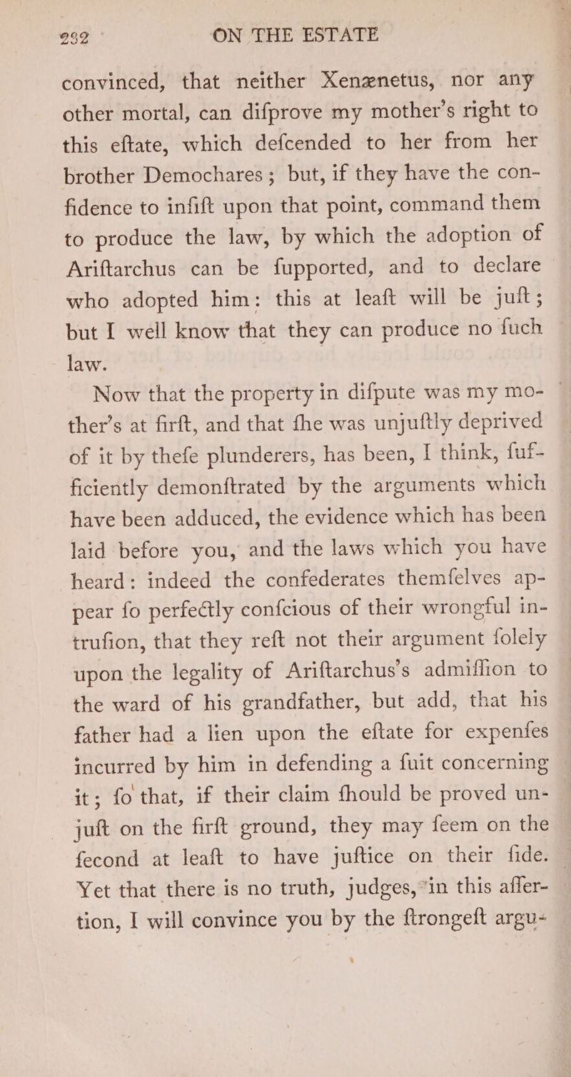 convinced, that neither Xenznetus, nor any other mortal, can difprove my mother’s right to this eftate, which defcended to her from her brother Demochares ; but, if they have the con- fidence to infift upon that point, command them to produce the law, by which the adoption of Ariftarchus can be fupported, and to declare who adopted him: this at leaft will be juit; but I well know that they can produce no fuch law. Now that the property in difpute was my mo- ~ ther’s at firft, and that fhe was unjuftly deprived of it by thefe plunderers, has been, I think, fuf- ficiently demonftrated by the arguments which have been adduced, the evidence which has been laid before you, and the laws which you have heard: indeed the confederates themfelves ap- pear fo perfectly confcious of their wrongful in- trufion, that they reft not their argument folely upon the legality of Ariftarchus’s admiffion to the ward of his grandfather, but add, that his father had a lien upon the eftate for expentes incurred by him in defending a fuit concerning it; fo that, if their claim fhould be proved un- juft on the firft ground, they may feem on the fecond at leaft to have juftice on their fide. — Yet that there is no truth, judges, in this affer-_ tion, I will convince you by the flrongeft argu-