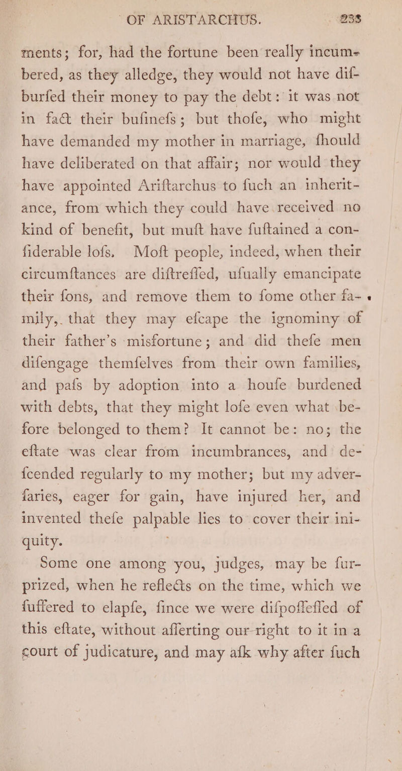 ments; for, had the fortune been really incume bered, as they alledge, they would not have dif- burfed their money to pay the debt: it was not in fact their bufinefs; but thofe, who might have demanded my mother in marriage, fhould have deliberated on that affair; nor would they have appointed Ariftarchus to fuch an inherit- ance, from which they could have received no kind of benefit, but muft have fuftained a con- fiderable lofs. Moft people, indeed, when their circumftances are diftreffed, ufually emancipate their fons, and remove them to fome other fa- mily, that they may efcape the ignominy of their father’s misfortune; and did thefe men difengage themfelves from their own families, and pafs by adoption into a houfe burdened with debts, that they might lofe even what \be- fore belonged to them? It cannot be: no; the eftate ‘was clear from incumbrances, and de- {cended regularly to my mother; but my adver- daries, eager for gain, have injured her, and invented thefe palpable lies to cover their ini- quity. Some one among you, judges, may be fur- prized, when he refle&amp;ts on the time, which we {uffered to elapfe, fince we were difpoflefled of this eftate, without afferting our-right to it in a court of judicature, and may afk why after fuch
