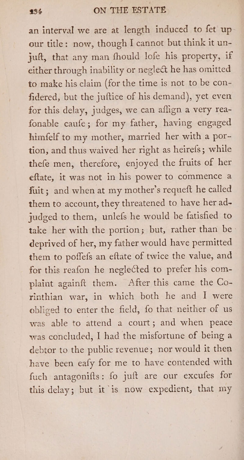 an interval we are at length induced to fet up- our title: now, though I cannot but think it un- juft, that any man fhould lofe his property, if either through inability or negle&amp; he has omitted to make his claim (for the time is not to be con- fidered, but the juftice of his demand), yet even for this delay, judges, we can aflign a very rea- fonable caufe; for my father, having engaged himfelf to my mother, married her with a por- tion, and thus waived her right as heirefs; while thefe men, therefore, enjoyed the fruits of her eftate, it was not in his power to commence a fuit; and when at my mother’s requeft he called them to account, they threatened to have her ad- judged to them, unlefs he would be fatisfied to take her with the portion; but, rather than be deprived of her, my father would have permitted them to poffefs an eftate of twice the value, and for this reafon he neglected to prefer his com- plaint againft them. After this came the Co- rinthian war, in which both he and I were obliged to enter the field, fo that neither of us was able to attend a court; and when peace was concluded, I had the misfortune of being a debtor to the public revenue; nor would it then have been eafy for me to have contended with fuch antagonifts: fo juft are our excufes for this delay; but it is now expedient, that my