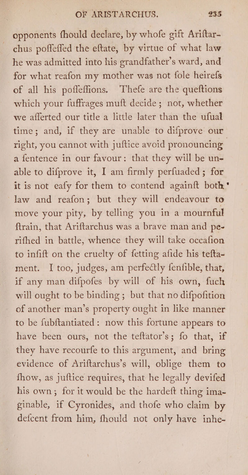 opponents fhould declare, by whofe gift Ariftar- chus poffeffed the eftate, by virtue of what law he was admitted into his grandfather’s ward, and for what reafon my mother was not fole heirefs of all his pofleffions. Thefe are the queftions which your fuffrages muft decide; not, whether we ailerted our title a little later than the ufual time; and, if they are unable to difprove our right, you cannot with juftice avoid pronouncing | a fentence in our favour: that they will be un- able to difprove it, I am firmly perfuaded ; for it is not eafy for them to contend againft both law and reafon; but they will endeavour to move your pity, by telling you in a mournful ftrain, that Ariftarchus was a brave man and pe- rifhed in battle, whence they will take occafion to infift on the cruelty of fetting afide his tefta- ment. I too, judges, am perfectly fentible, that, if any man difpofes by will of his own, fuch will ought to be binding ; but that no difpofition of another man’s property ought in like manner to be fubftantiated: now this fortune appears to have been ours, not the teftator’s; fo that, if they have recourfe to this argument, and bring evidence of Ariftarchus’s will, oblige them to fhow, as juftice requires, that he legally devifed his own; for it would be the hardeft thing ima- ginable, if Cyronides, and thofe who claim by defcent from him, fhould not only have inhe-