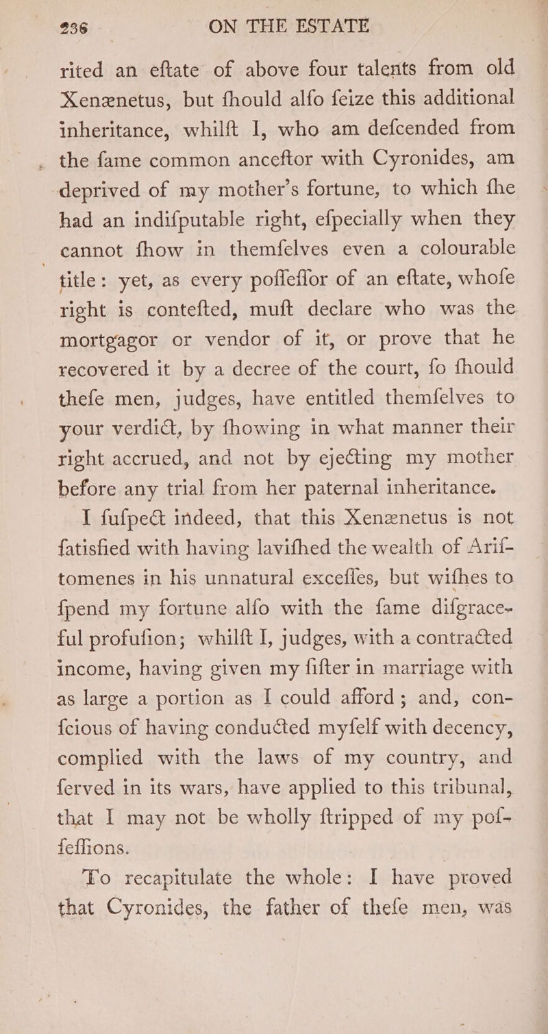 rited an eftate of above four talents from old Xenexnetus, but fhould alfo feize this additional inheritance, whilft I, who am defcended from _ the fame common anceftor with Cyronides, am deprived of my mother’s fortune, to which fhe had an indifputable right, efpecially when they cannot fhow in themfelves even a colourable | title: yet, as every pofleflor of an eftate, whofe right is contefted, muft declare who was the mortgagor or vendor of it, or prove that he recovered it by a decree of the court, fo fhould thefe men, judges, have entitled themfelves to your verdiat, by fhowing in what manner their right accrued, and not by ejecting my mother before any trial from her paternal inheritance. I fufpe&amp; indeed, that this Xenznetus is not fatisfied with having lavifhed the wealth of Arif- tomenes in his unnatural excefles, but wifhes to fpend my fortune alfo with the fame difgrace- ful profufion; whilft I, judges, with a contracted income, having given my fifter in marriage with as large a portion as I could afford; and, con- {cious of having conducted myfelf with decency, complied with the laws of my country, and ferved in its wars, have applied to this tribunal, that I may not be wholly {tripped of my pol- feflions. To recapitulate the whole: I have proved that Cyronides, the father of thefe men, was