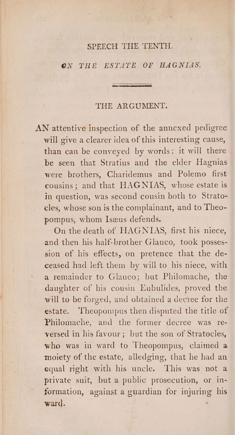 SPEECH THE TEN TT. @N THE ESTATE OF HAGNIAS. THE ARGUMENT. AN attentive inspection of the annexed pedigree will give a clearer idea of this interesting cause, than can be conveyed by words: it will there - be seen that Stratius and the elder Hagnias | were brothers, Charidemus and Polemo first | eousins; and that HAGNIAS, whose estate is | in question, was second cousin both to Strato- cles, whose son is the complainant, and to Theo- pompus, whom Iszeus defends. On the death of HAGNITAS, first his niece, and then his half-brother Glauco, took posses- sion of his effects, on pretence that the de- ceased had left them by will to his niece, with a remainder to Glauco; but Philomache, the daughter of his cousin Eubulides, proved the will to be forged, and obtained a decree for the estate. ‘Theopompus then disputed the title of Philomache, and the former decree was _ re- versed in his favour; but the son of Stratocles, | who was in ward to Theopompus, claimed a | moiety of the estate, alledging, that he had an | equal right with his uncle. This was not a | private suit, but a public prosecution, or in- | formation, against a guardian for injuring his | ward.