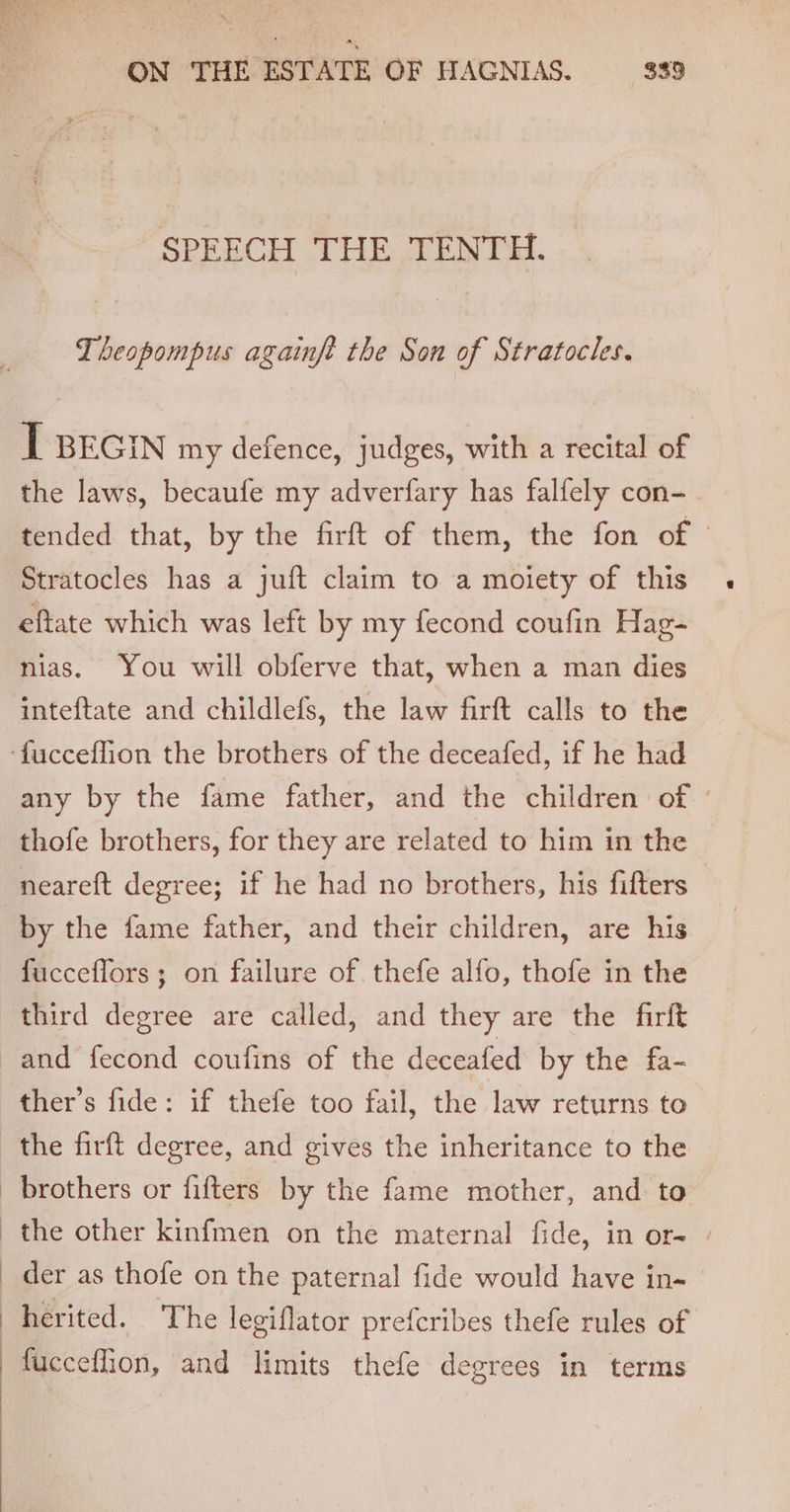 ON THE ESTATE OF HAGNIAS. 839 SPEECH THE TENTH. Theopompus againft the Son of Stratocles. I BEGIN my defence, judges, with a recital of the laws, becaufe my adverfary has falfely con- tended that, by the firft of them, the fon of | Stratocles has a juft claim to a moiety of this eftate which was left by my fecond coufin Hag- nias. You will obferve that, when a man dies inteftate and childlefs, the law firft calls to the any by the fame father, and the children of thofe brothers, for they are related to him in the by the fame father, and their children, are his fuccefflors ; on failure of thefe alfo, thofe in the third degree are called, and they are the firft ther’s fide: if thefe too fail, the law returns to the firft degree, and gives the inheritance to the brothers or fifters by the fame mother, and to herited. The legiflator prefcribes thefe rules of fucceflion, and limits thefe degrees in terms
