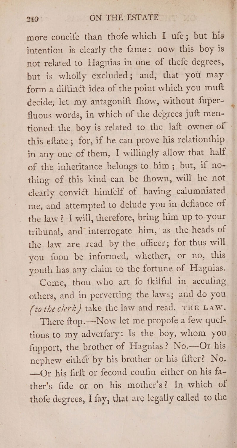 more concife than thofe which I ufe; but his intention is clearly the fame: now this boy is not related to Hagnias in one of thefe degrees, but is wholly excluded; and, that you may form a diftingt idea of the point which you mutt decide, let my antagonift fhow, without fuper- fluous words, in which of the degrees juft men- of the inheritance belongs to him; but, if no- clearly convict himfelf of having calumniated me, and attempted to delude you in defiance of the law? I will, therefore, bring him up to-your tribunal, and interrogate him, as the heads of the law are read by the officer; for thus will you foon be informed, whether, or no, this youth has any claim to the fortune of Hagnias. Come, thou who art fo fkilful in accufing others, and in perverting the laws; and do you (to the clerk) take the law and read. THE Law. There ftop.—Now let me propofe a few quef- fupport, the brother of Hagnias? No.—Or his nephew eithér by his brother or his fifter? No. —Or his firft or fecond coufin either on his fa- ‘ther’s fide or on his mother’s? In which of thofe degrees, I fay, that are legally called to the