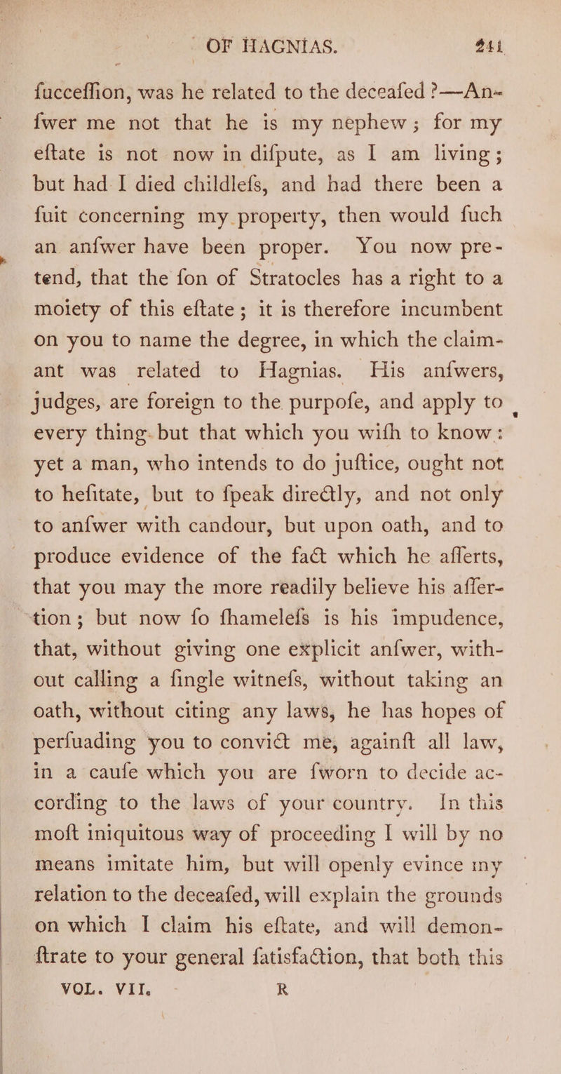 fucceffion, was he related to the deceafed ?—An-~ {wer me not that he is my nephew; for my eftate is not now in difpute, as I am living; but had I died childlefs, and had there been a {uit concerning my property, then would fuch an anfwer have been proper. You now pre- tend, that the fon of Stratocles has a right to a moiety of this eftate; it is therefore incumbent on you to name the degree, in which the claim- ant was related to Hagnias. His anfwers, judges, are foreign to the purpofe, and apply to | every thing. but that which you with to know: yet a man, who intends to do juftice, ought not to hefitate, but to fpeak dire@ly, and not only to anfwer with candour, but upon oath, and to produce evidence of the fact which he aflerts, that you may the more readily believe his affer- “tion; but now fo fhamelefs is his impudence, that, without giving one explicit anfwer, with- out calling a fingle witnefs, without taking an oath, without citing any laws, he has hopes of perfuading you to convict me, againft all law, in a caufe which you are {worn to decide ac- cording to the laws of your country. In this moft iniquitous way of proceeding I will by no means imitate him, but will openly evince my relation to the deceafed, will explain the grounds on which | claim his eftate, and will demon- {trate to your general fatisfaCtion, that both this VOL. VII, R