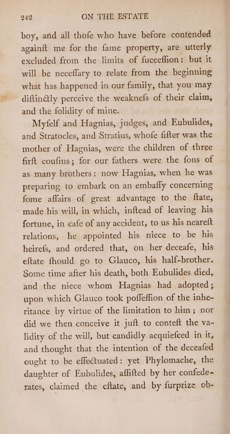 boy, and all thofe who have before: contended againft me for the fame property, are utterly excluded from the limits of fucceffion: but it will be neceflary to relate from the beginning what has happened in our family, that you’ may diftin@ly perceive the weaknefs of their claim, and the folidity of mine. Myfelf and Hagnias, judges, and Eubulides, and Stratocles, and Stratius, whofe fifter was the mother of Hagnias, were the children of three firt coufins; for our fathers were the fons of as many brothers: now Hagnias, when he was preparing to embark on an embafly concerning fome affairs of great advantage to the ftate, made his will, in which, inftead of leaving his fortune, in cafe of any accident, to us his neareft relations, he appointed his niece to be his heirefs, and ordered that, on her deceafe, his eftate fhould go to Glauco, his half-brother. Some time after his death, both Eubulides died, and the niece whom Hagnias had adopted ; upon which Glauco took poffeflion of the inhe- ritance by virtue of the limitation to him; nor did we then conceive it juft to conteft the va- lidity of the will, but candidly acquiefced in it, and thought that the intention of the deceafed ought to be effectuated: yet Phylomache, the daughter of Eubulides, affifted by her confede- rates, claimed the eftate, and by furprize ob-