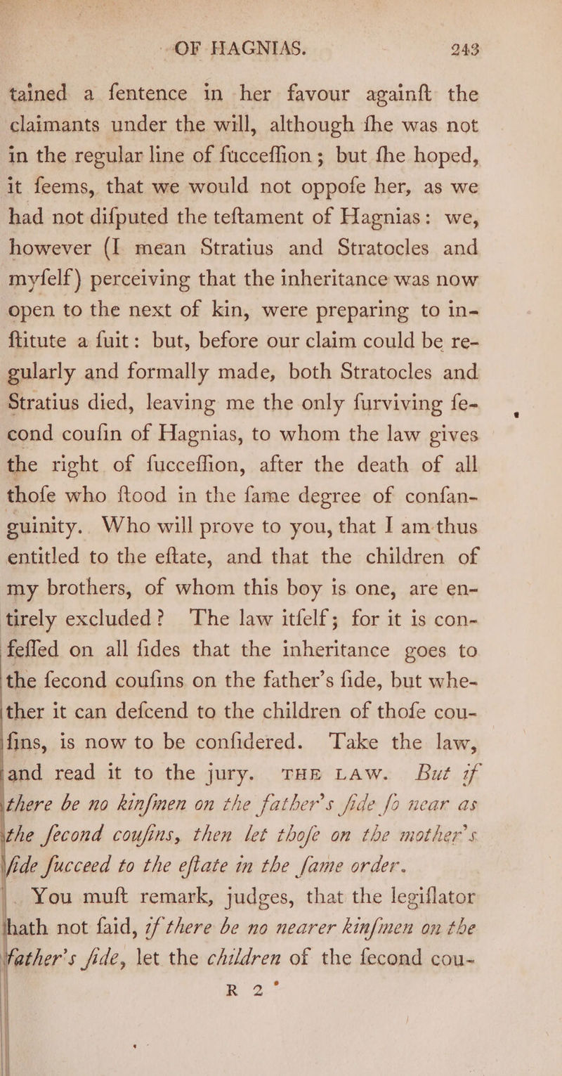 tained a fentence in her favour againft the claimants under the will, although fhe was not in the regular line of fucceflion ; but fhe hoped, it feems, that we would not oppofe her, as we had not difputed the teftament of Hagnias: we, however (I mean Stratius and Stratocles and myfelf) perceiving that the inheritance was now open to the next of kin, were preparing to in- ftitute a fuit: but, before our claim could be re- gularly and formally made, both Stratocles and Stratius died, leaving me the only furviving fe- cond coufin of Hagnias, to whom the law gives the right of fucceffion, after the death of all thofe who ftood in the fame degree of confan- guinity.. Who will prove to you, that I am-thus entitled to the eftate, and that the children of my brothers, of whom this boy is one, are en- tirely excluded? The law itfelf; for it is con- feffed on all fides that the inheritance goes to the fecond coufins on the father’s fide, but whe- ‘ther it can defcend to the children of thofe cou- fins, is now to be confidered. Take the law, and read it to the jury. THE Law. But of there be no kinfmen on the father’s fide fo near as the fecond coufins, then let thofe on the mother’s Vide fucceed to the eftate in the fame order. |. You muft remark, judges, that the legiflator hath not faid, 7f there be no nearer kinfimen on the fiber s fide, let the children of the fecond cou- R24 | |