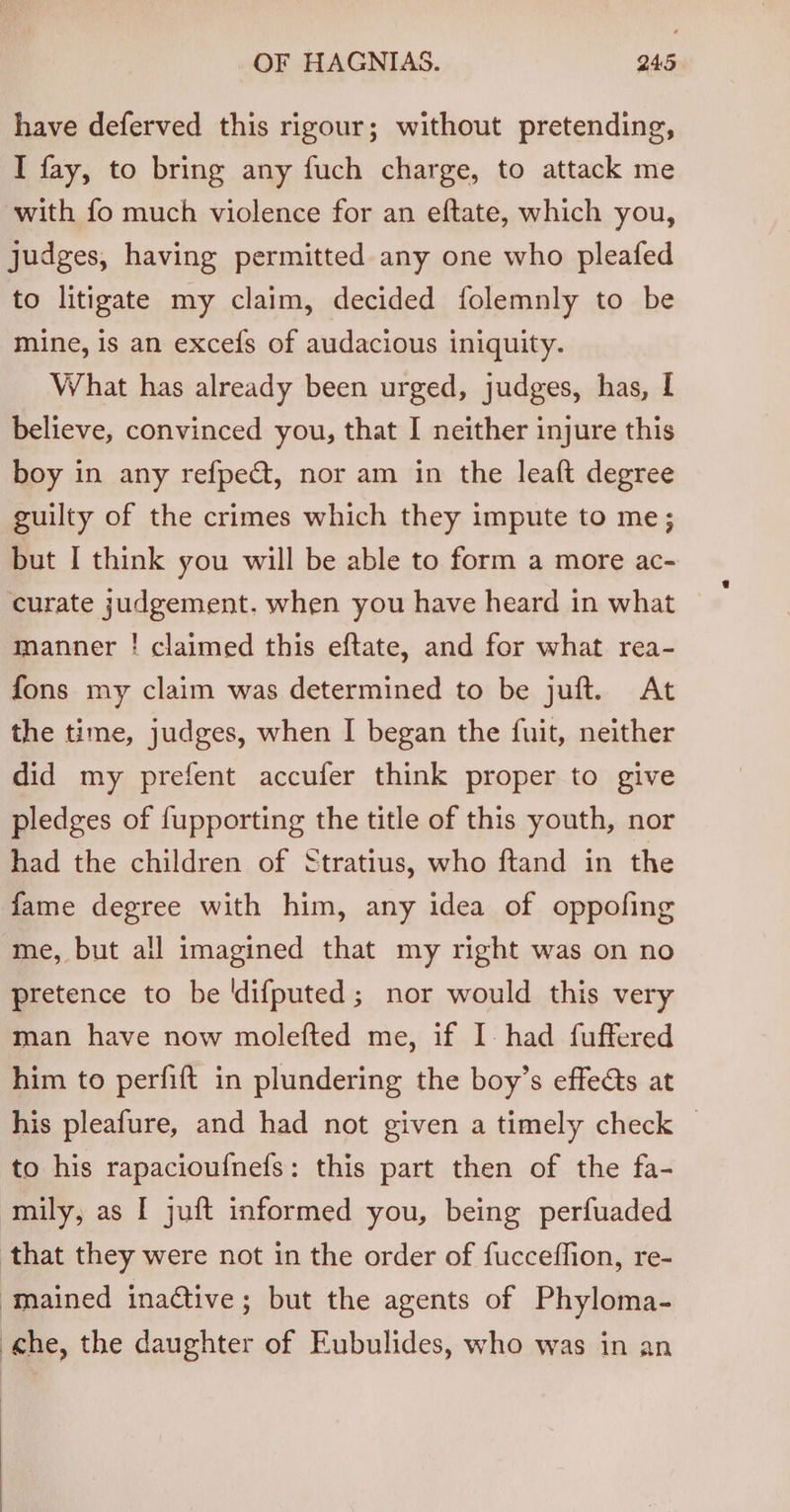 have deferved this rigour; without pretending, I fay, to bring any fuch charge, to attack me with fo much violence for an eftate, which you, judges, having permitted any one who pleafed to litigate my claim, decided folemnly to be mine, is an excefs of audacious iniquity. What has already been urged, judges, has, [ believe, convinced you, that I neither injure this boy in any refpect, nor am in the leaft degree guilty of the crimes which they impute to me; but I think you will be able to form a more ac- curate judgement. when you have heard in what manner ! claimed this eftate, and for what rea- fons my claim was determined to be juft. At the time, judges, when I began the fuit, neither did my prefent accufer think proper to give pledges of fupporting the title of this youth, nor had the children of Stratius, who ftand in the fame degree with him, any idea of oppofing me, but all imagined that my right was on no pretence to be 'difputed; nor would this very man have now molefted me, if I. had fuffered him to perfift in plundering the boy’s effects at his pleafure, and had not given a timely check — to his rapacioufnefs: this part then of the fa- mily, as I juft informed you, being perfuaded that they were not in the order of fucceflion, re- ‘mained inaétive; but the agents of Phyloma- che, the daughter of Eubulides, who was in an