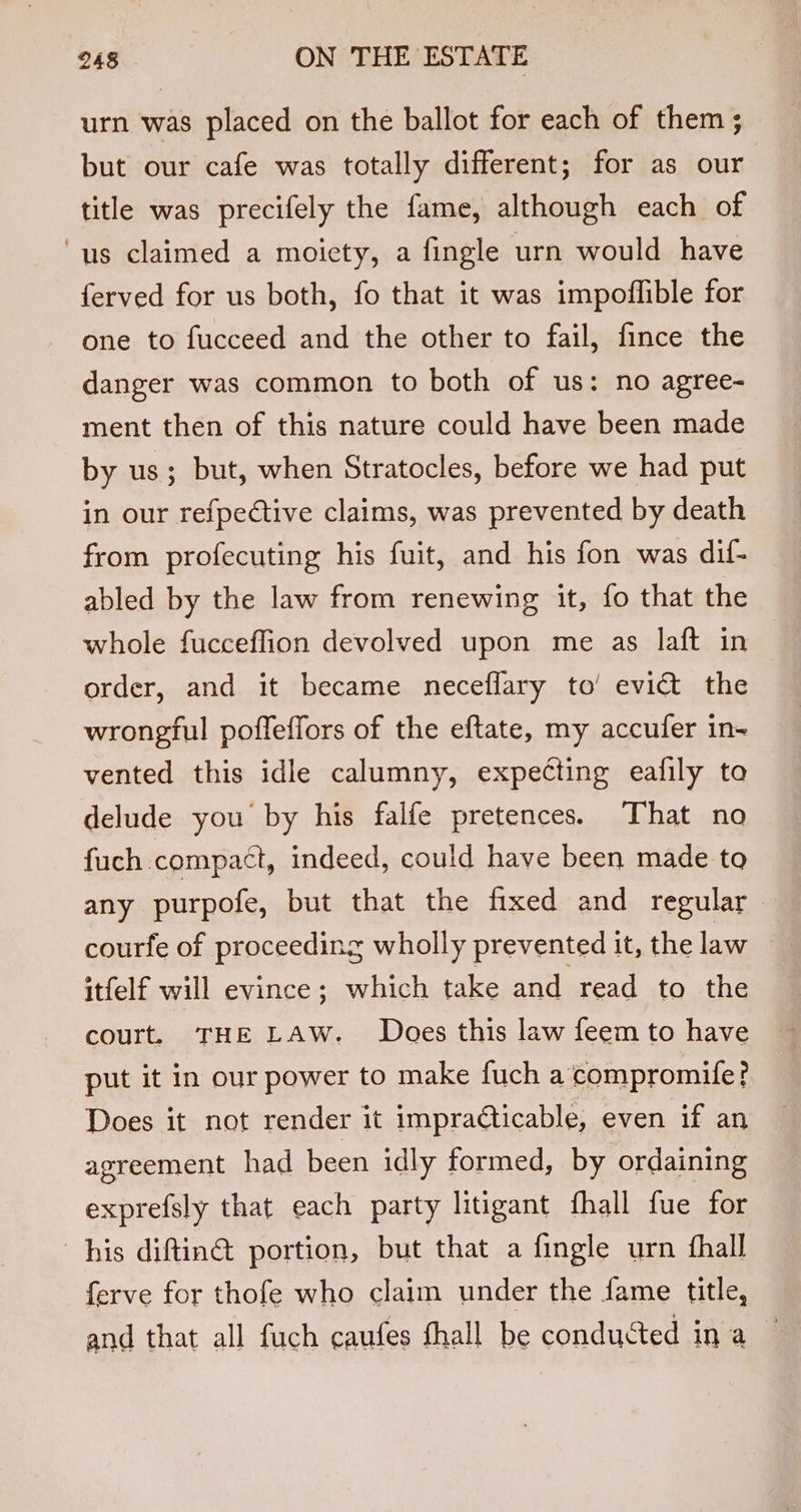 urn was placed on the ballot for each of them ; but our cafe was totally different; for as our title was precifely the fame, although each of ‘us claimed a moiety, a fingle urn would have ferved for us both, fo that it was impoflible for one to fucceed and the other to fail, fince the danger was common to both of us: no agree- ment then of this nature could have been made by us; but, when Stratocles, before we had put in our refpective claims, was prevented by death from profecuting his fuit, and his fon was dif- abled by the law from renewing it, fo that the whole fucceflion devolved upon me as laft in order, and it became neceflary to’ evict the wrongful poffeffors of the eftate, my accufer in- vented this idle calumny, expecting eafily to delude you by his falfe. pretences... hat ang fuch compact, indeed, could have been made to any purpofe, but that the fixed and regular courfe of proceeding wholly prevented it, the law — itfelf will evince; which take and read to the court. THE LAW. Does this law feem to have put it in our power to make fuch a’compromife? Does it not render it impradticable, even if an agreement had been idly formed, by ordaining exprefsly that each party litigant fhall fue for his diftin@ portion, but that a fingle urn fhall ferve for thofe who claim under the fame title,