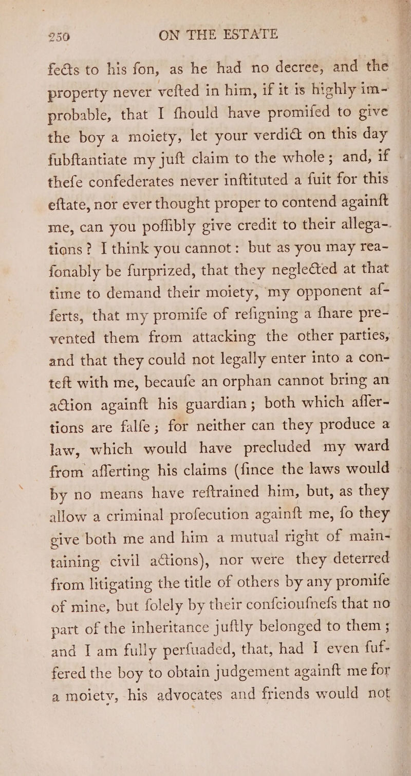feéts to his fon, as he had no decree, and the property never vefted in him, if it is highly im- probable, that I fhould have promifed to give the boy a moiety, let your verdidt on this day thefe confederates never inftituted a fuit for this eftate, nor ever thought proper to contend againft tions? I think you cannot: but as you may rea- fonably be furprized, that they neglected at that time to demand their moiety, my opponent af- ferts, that my promife of refigning a fhare pre- and that they could not legally enter into a con- teft with me, becaufe an orphan cannot bring an aQion againft his guardian; both which affer- tions are falfe; for neither can they produce a law, which would have precluded my ward from afferting his claims (fince the laws would by no means have reftrained him, but, as they allow a criminal profecution againft me, fo they give both me and him a mutual right of main- taining civil actions), nor were they deterred from litigating the title of others by any promife of mine, but folely by their confcioufnefs that no part of the inheritance juftly belonged to them ; and I am fully perfuaded, that, had 1 even fuf- fered the boy to obtain judgement againft me for a moietv, his advocates and friends would not