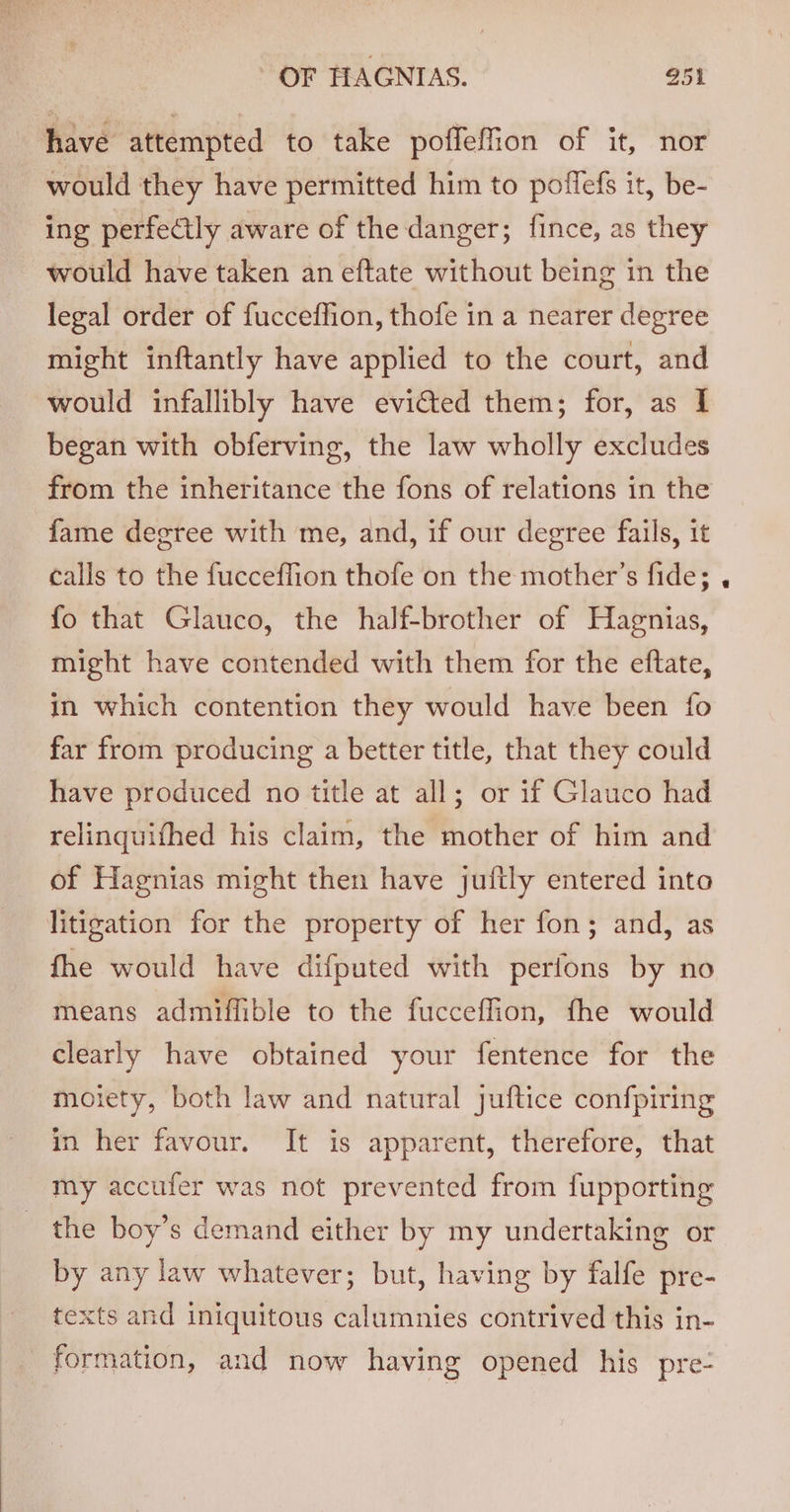 have attempted to take poffeffion of it, nor would they have permitted him to poffefs it, be- ing perfectly aware of the danger; fince, as they would have taken an eftate without being in the legal order of fucceffion, thofe in a nearer degree might inftantly have applied to the court, and would infallibly have evicted them; for, as I began with obferving, the law wholly excludes from the inheritance the fons of relations in the fame degree with me, and, if our degree fails, it calls to the fucceffion thofe on the mother’s fide; fo that Glauco, the half-brother of Hagnias, might have contended with them for the eftate, in which contention they would have been fo far from producing a better title, that they could have produced no title at all; or if Glauco had relinquifhed his claim, the mother of him and of Hagnias might then have juftly entered into litigation for the property of her fon; and, as fhe would have difputed with perfons by no means admiffible to the fucceffion, fhe would clearly have obtained your fentence for the moiety, both law and natural juftice confpiring in her favour. It is apparent, therefore, that my accufer was not prevented from fupporting the boy’s demand either by my undertaking or by any law whatever; but, having by falfe pre- texts and iniquitous calumnies contrived this in- formation, and now having opened his pre-