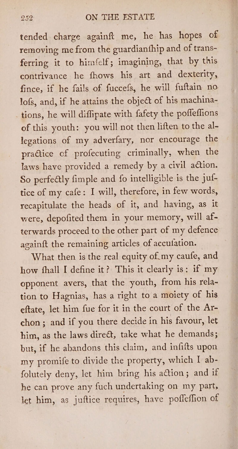 tended charge againft me, he has hopes of removing me from the guardianfhip and of trans- ferring it to himfelf; imagining, that by this contrivance he fhows his art and dexterity, fince, if he fails of fuccefs, he will fuftain no lofs, and, if he attains the obje€t of his machina- tions, he will diffipate with fafety the pofleffions of this youth: you will not then liften to the al- legations of my adverfary, nor encourage the practice of profecuting criminally, when the laws have provided a remedy by a civil adtion. So perfectly fimple and fo intelligible is the juf- tice of my cafe: I will, therefore, in few words, recapitulate the heads of it, and having, as it were, depofited them in your memory, will af- terwards proceed to the other part of my defence avainft the remaining articles of accuiation. What then is the real equity of.my caufe, and how fhall I define it? This it clearly is: if my opponent avers, that the youth, from his rela- tion to Hagnias, has a right to a moiety of his eftate, let him fue for it in the court of the Ar- chon; and if you there decide in his favour, let him, as the laws direct, take what he demands; but, if he abandons this claim, and infifts upon my promife to divide the property, which I ab- folutely deny, let him bring his ation; and if he can prove any fuch undertaking on my part, let him, as juftice requires, have pofleffion of