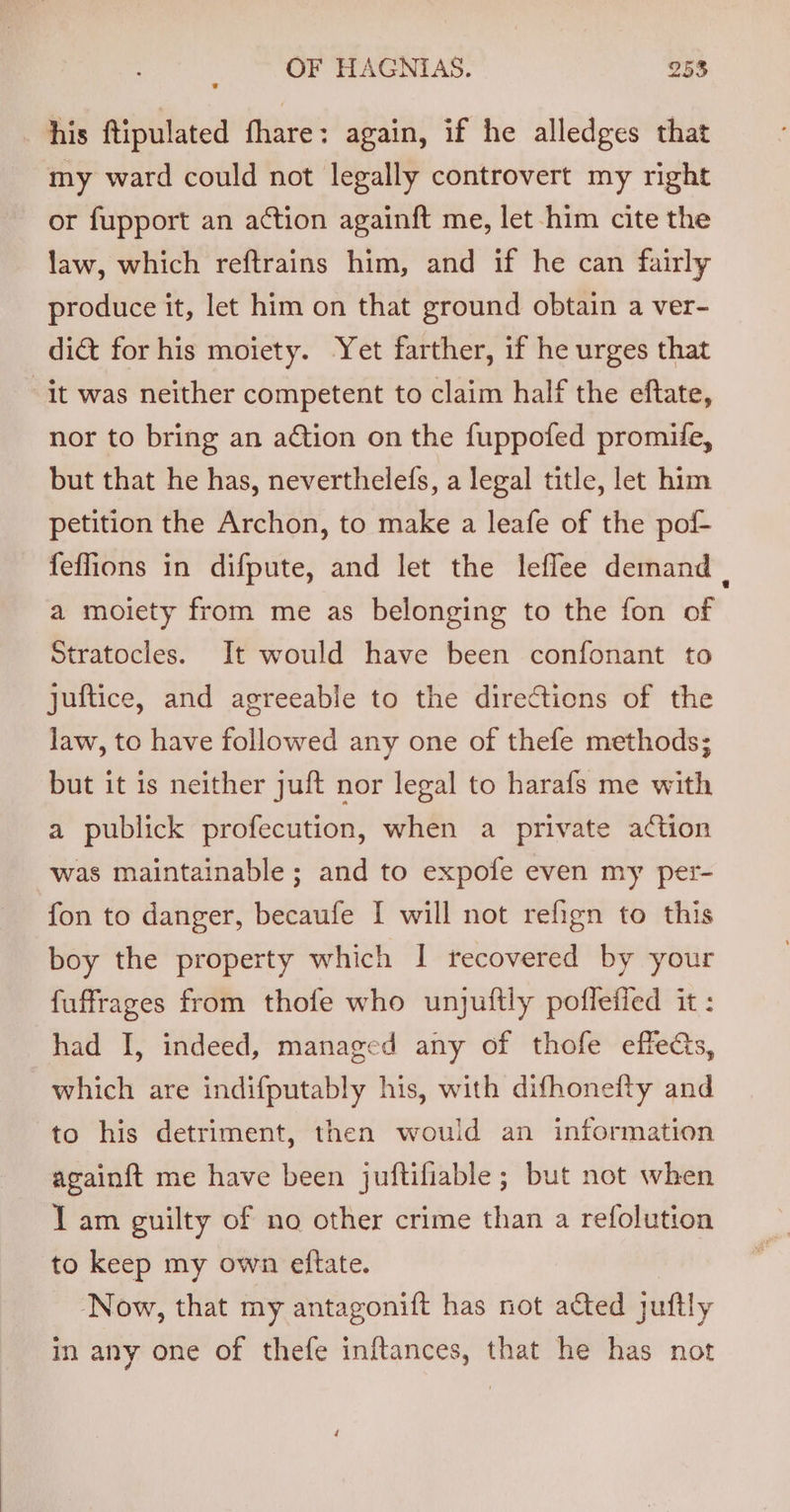 his ftipulated fhare: again, if he alledges that my ward could not legally controvert my right or fupport an action againft me, let him cite the law, which reftrains him, and if he can fairly produce it, let him on that ground obtain a ver- dict for his moiety. Yet farther, if he urges that it was neither competent to claim half the eftate, nor to bring an action on the fuppofed promile, but that he has, neverthelefs, a legal title, let him petition the Archon, to make a leafe of the pof feffions in difpute, and let the leflee demand . a moiety from me as belonging to the fon of Stratocles. It would have been confonant to juftice, and agreeable to the directions of the law, to have followed any one of thefe methods; but it is neither juft nor legal to harafs me with a publick profecution, when a private action was maintainable ; and to expofe even my per- fon to danger, becaufe I will not refign to this boy the property which I recovered by your fuffrages from thofe who unjuftly poflefied it: had I, indeed, managed any of thofe effects, which are indifputably his, with difhonefty and to his detriment, then would an information againft me have been juftifiable ; but not when T am guilty of no other crime than a refolution to keep my own eftate. ‘Now, that my antagonift has not acted juftly in any one of thefe inftances, that he has not