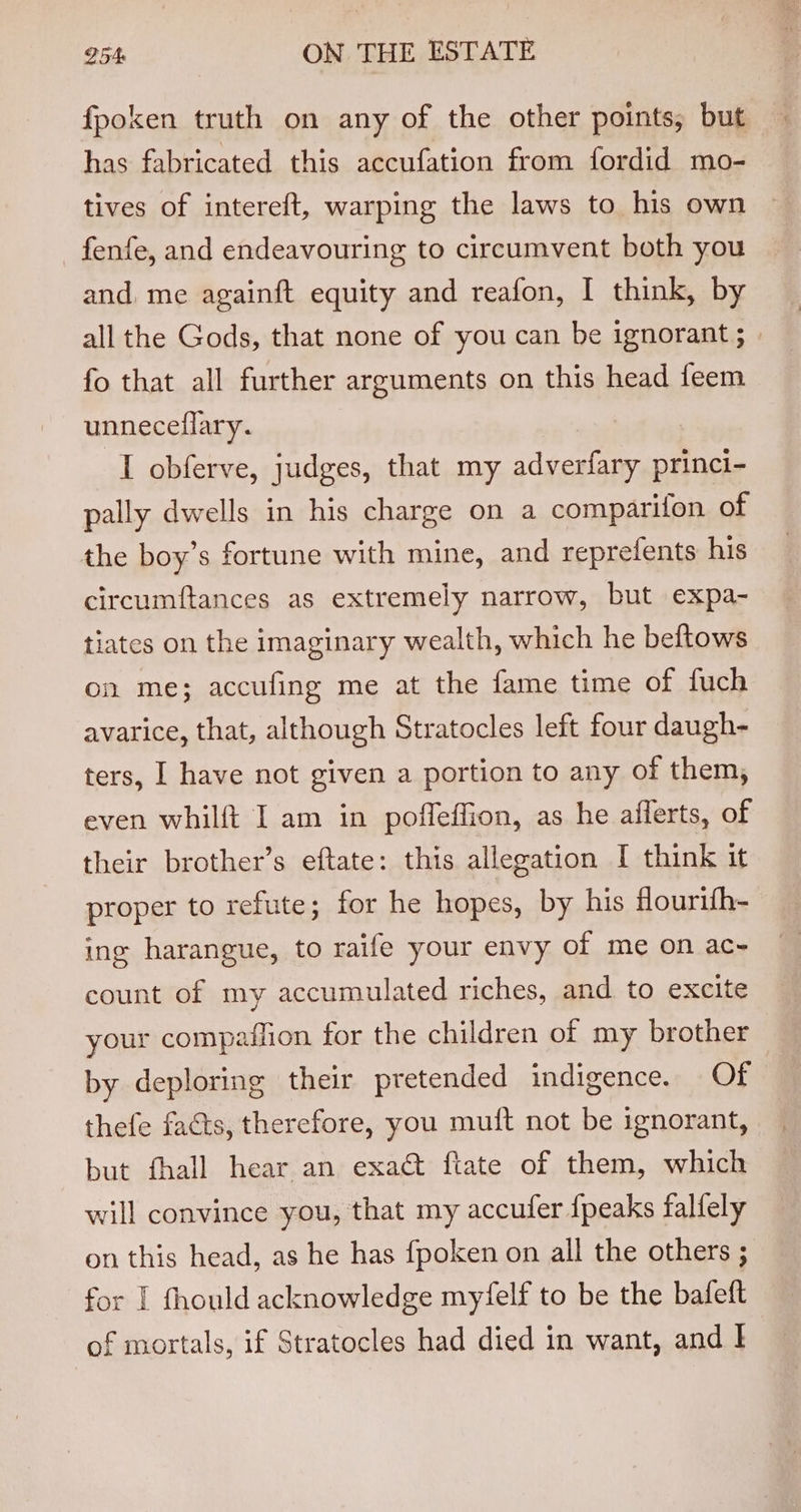 fpoken truth on any of the other points, but has fabricated this accufation from fordid mo- tives of intereft, warping the laws to his own ~ fenfe, and endeavouring to circumvent both you and, me againft equity and reafon, I think, by all the Gods, that none of you can be ignorant ; fo that all further arguments on this head feem unneceflary. I obferve, judges, that my adverfary princi- pally dwells in his charge on a comparifon of the boy’s fortune with mine, and reprefents his circumftances as extremely narrow, but expa- tiates on the imaginary wealth, which he beftows on me; accufing me at the fame time of fuch avarice, that, although Stratocles left four daugh- ters, I have not given a portion to any of them, even whilft I am in poffeffion, as he afferts, of their brother’s eftate: this allegation I think it proper to refute; for he hopes, by his Hourith- ing harangue, to raife your envy of me on ac- count of my accumulated riches, and to excite your compaffion for the children of my brother by deploring their pretended indigence. Of thefe facts, therefore, you muft not be ignorant, but fhall hear an exact ftate of them, which will convince you, that my accufer {peaks falfely on this head, as he has fpoken on all the others ; for | fhould acknowledge myfelf to be the bafeft of mortals, if Stratocles had died in want, and I