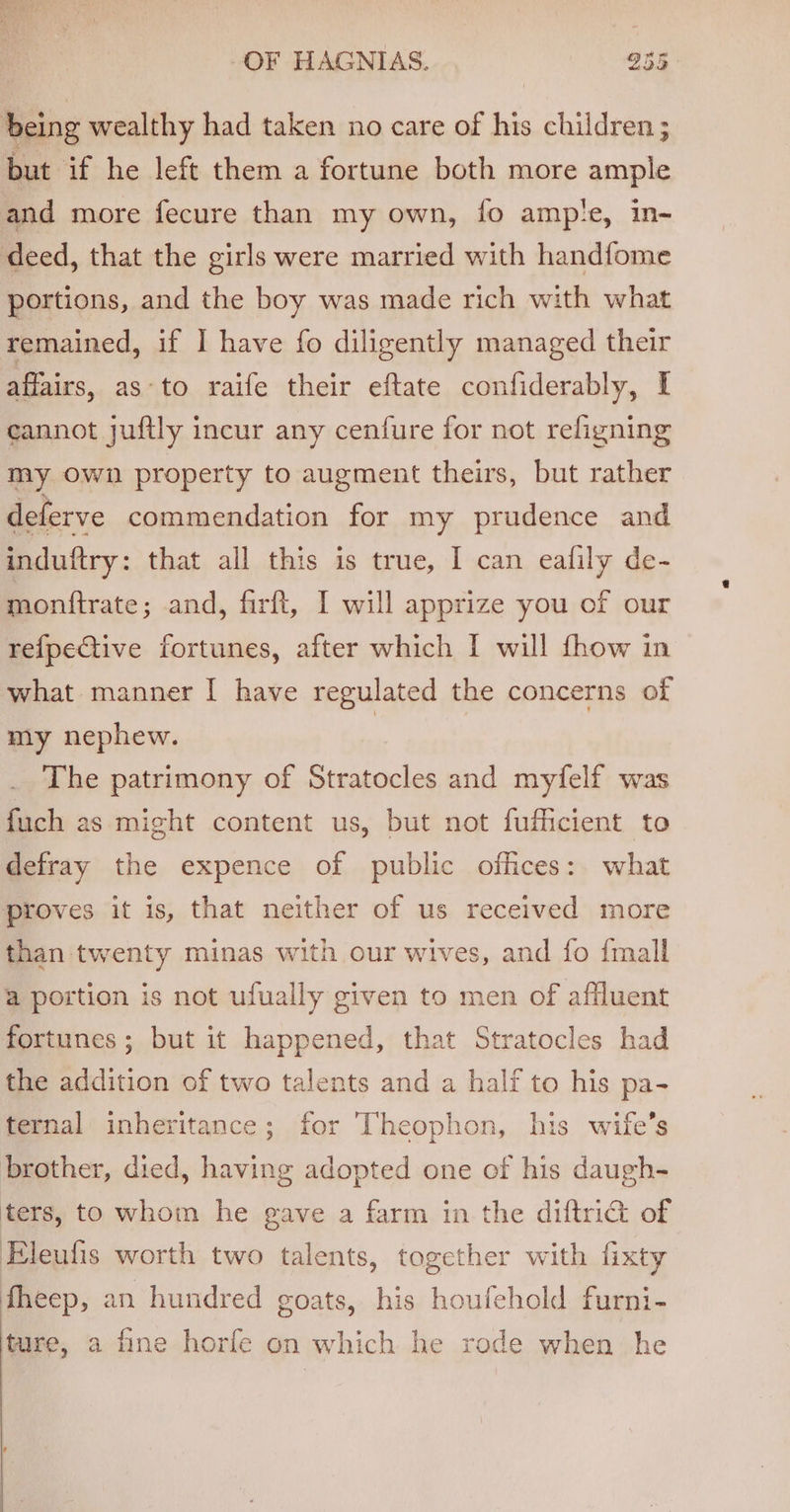 being wealthy had taken no care of his children; but if he left them a fortune both more ample and more fecure than my own, fo amp!e, in- deed, that the girls were married with handfome portions, and the boy was made rich with what remained, if I have fo diligently managed their affairs, as-to raife their eftate confiderably, I eannot juftly incur any cenfure for not refigning my Own property to augment theirs, but rather deferve commendation for my prudence and induftry: that all this is true, I can eafily de- monftrate ; and, firft, I will apprize you of our refpective fortunes, after which I will fhow in what manner I have regulated the concerns of my nephew. | The patrimony of Stratocles and myfelf was fuch as might content us, but not fufficient to defray the expence of public offices: what proves it is, that neither of us received more than twenty minas with our wives, and fo {mall a portion is not ufually given to men of affluent fortunes; but it happened, that Stratocles had the addition of two talents and a half to his pa- ternal inheritance; for Theophon, his wife's brother, died, having adopted one of his daugh- ters, to whom he gave a farm in the diftriG of Eleufis worth two talents, together with fixty fheep, an hundred goats, his houfehold furni- ture, a fine horfe on which he rode when he