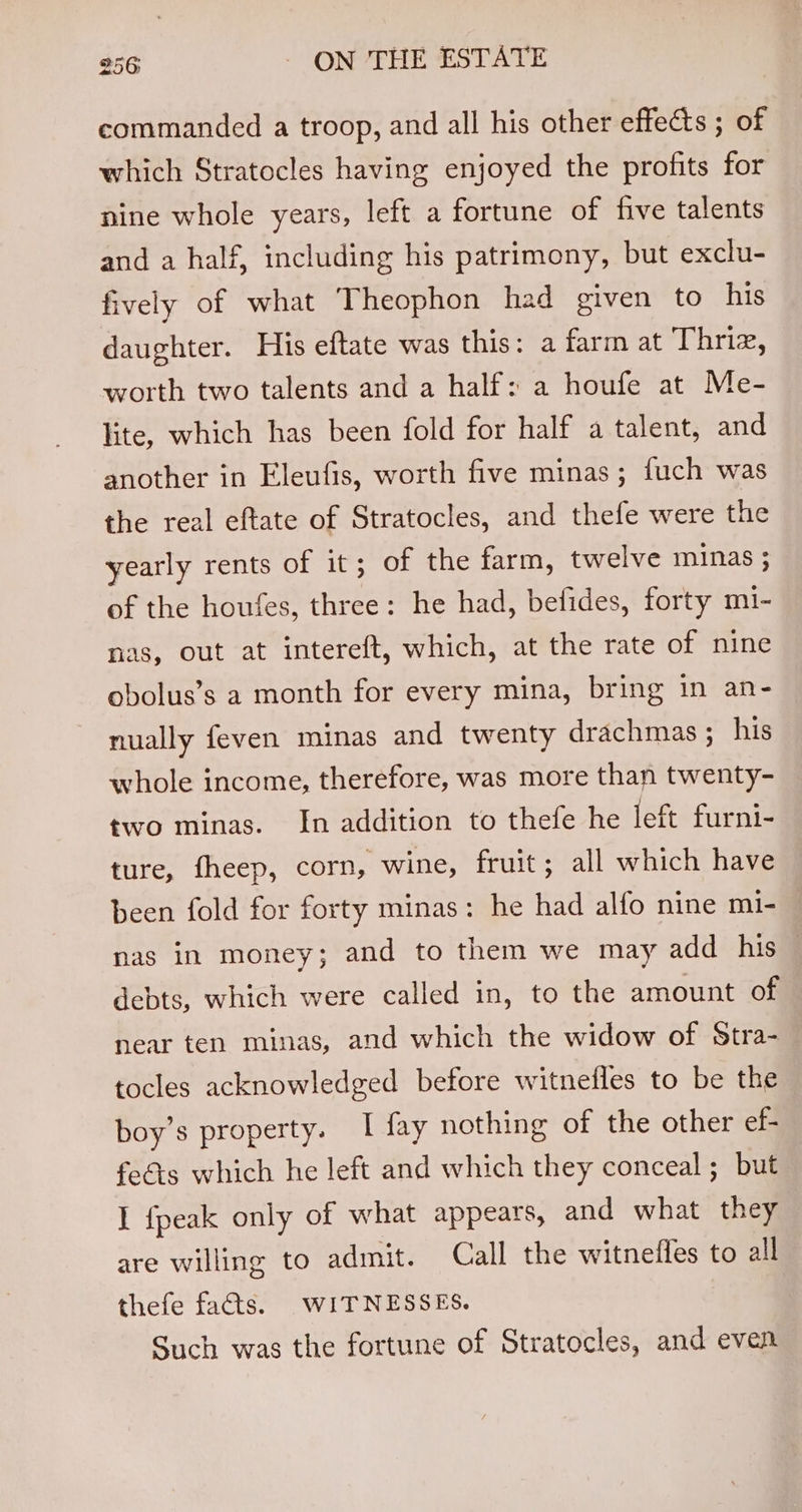 commanded a troop, and all his other effects ; of which Stratocles having enjoyed the profits for nine whole years, left a fortune of five talents and a half, including his patrimony, but exclu- fively of what Theophon had given to his daughter. His eftate was this: a farm at Thriz, worth two talents and a half: a houfe at Me- lite, which has been fold for half a talent, and another in Eleufis, worth five minas; fuch was the real eftate of Stratocles, and thefe were the yearly rents of it ; of the farm, twelve minas ; of the houfes, three: he had, befides, forty m1- nas, out at intereft, which, at the rate of nine obolus’s a month for every mina, bring in an- nually feven minas and twenty drachmas ; his whole income, therefore, was more than twenty- two minas. In addition to thefe he left furni- ture, fheep, corn, wine, fruit; all which have been fold for forty minas: he had alfo nine mi- nas in money; and to them we may add his — debts, which were called in, to the amount of near ten minas, and which the widow of Stra- tocles acknowledged before witnefles to be the boy’s property. I fay nothing of the other ef- fees which he left and which they conceal ; but I {peak only of what appears, and what they are willing to admit. Call the witnefles to all thefe facts. WITNESSES. Such was the fortune of Stratocles, and even