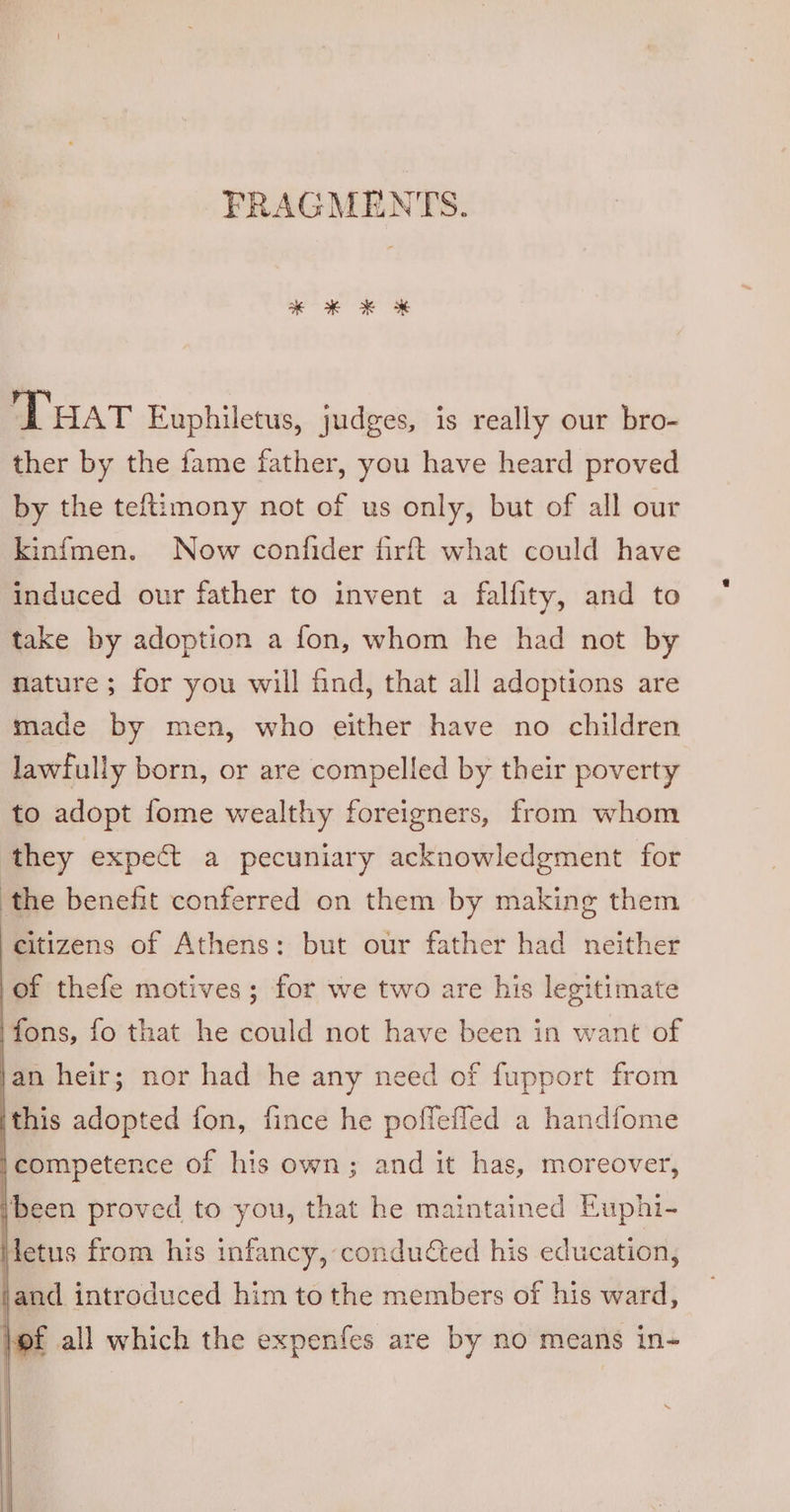FRAGMENTS. THat Euphiletus, judges, is really our bro- ther by the fame father, you have heard proved by the teftimony not of us only, but of all our kinfmen. Now confider firft what could have induced our father to invent a falfity, and to take by adoption a fon, whom he had not by nature; for you will find, that all adoptions are made by men, who either have no children lawfully born, or are compelled by their poverty to adopt fome wealthy foreigners, from whom they expect a pecuniary acknowledgment for the benefit conferred on them by making them citizens of Athens: but our father had neither of thefe motives; for we two are his legitimate ‘fons, fo that he could not have been in want of an heir; nor had he any need of fupport from this adopted fon, fince he poffefled a handfome competence of his own; and it has, moreover, ‘been proved to you, that he maintained Euphi- detus from his infancy, conducted his education, and introduced him to the members of his ward, lf all which the expenfes are by no means in-