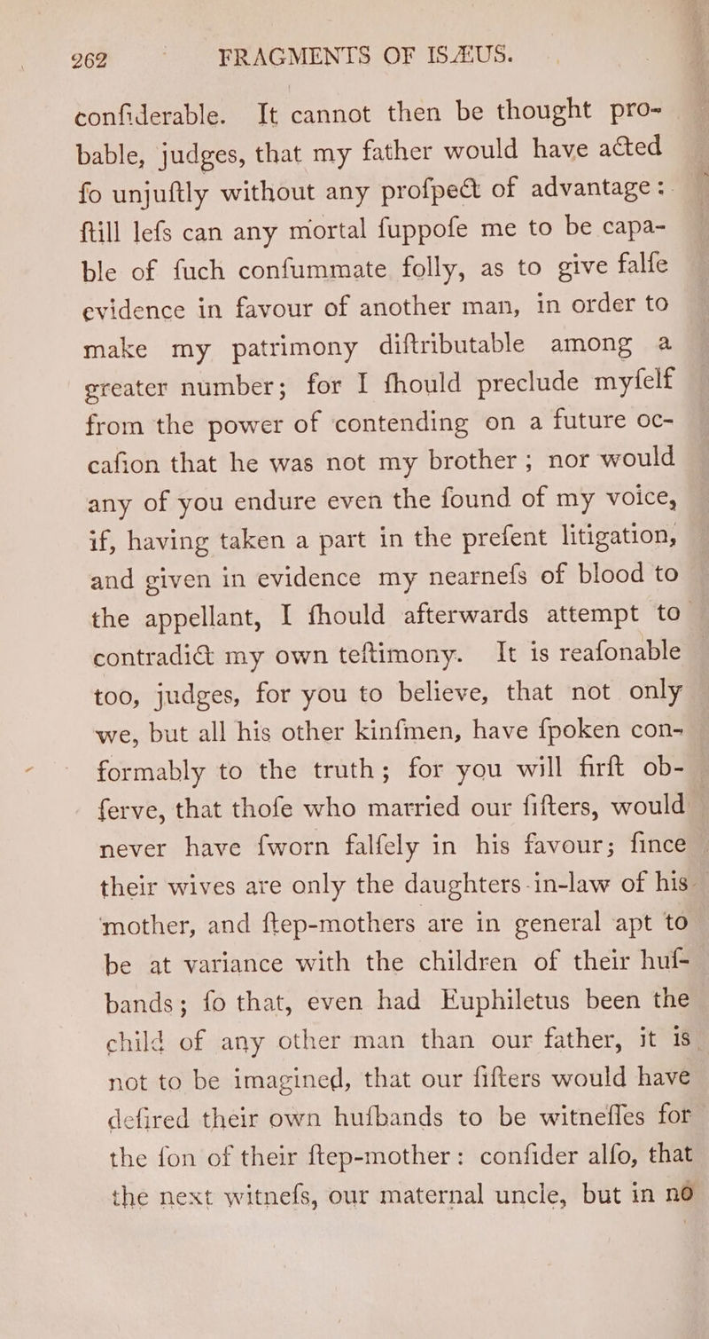confiderable. It cannot then be thought pro- bable, judges, that my father would have acted fo unjuftly without any profpect of advantage: ftill lefs can any mortal fuppofe me to be capa- ble of fuch confummate folly, as to give falfe evidence in favour of another man, in order to make my patrimony diftributable among a greater number; for I fhould preclude myfelf from the power of contending on a future oc- cafion that he was not my brother ; nor would any of you endure even the found of my voice, if, having taken a part in the prefent litigation, and given in evidence my nearnefs of blood to the appellant, I fhould afterwards attempt to_ contradi&amp; my own teftimony. It is reafonable — too, judges, for you to believe, that not only we, but all his other kinfmen, have fpoken con- formably to the truth; for you will firft ob- ferve, that thofe who married our fifters, would never have fworn falfely in his favour; fince — their wives are only the daughters -in-law of his — ‘mother, and ftep-mothers are in general apt to” be at variance with the children of their huf- bands; fo that, even had Euphiletus been the child of any other man than our father, it 18° not to be imagined, that our fifters would have defired their own hufbands to be witnefles for the fon of their ftep-mother: confider alfo, that the next witnefs, our maternal uncle, but in no