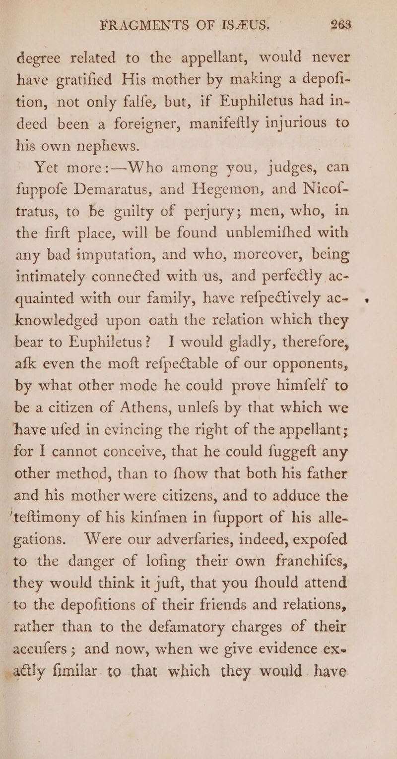 degree related to the appellant, would never have gratified His mother by making a depofi- tion, not only falfe, but, if Euphiletus had in- deed been a foreigner, manifeftly injurious to his own nephews. | Yet more:—Who among you, judges, can fuppofe Demaratus, and Hegemon, and Nicof- tratus, to be guilty of perjury; men, who, in the firft place, will be found unblemifhed with any bad imputation, and who, moreover, being intimately connected with us, and perfectly ac- quainted with our family, have refpectively ac- knowledged upon oath the relation which they bear to Euphiletus? I would gladly, therefore, afk even the moft refpectable of our opponents, by what other mode he could prove himfelf to be a citizen of Athens, unlefs by that which we have ufed in evincing the right of the appellant; _ for I cannot conceive, that he could fuggeft any other method, than to fhow that both his father and his mother were citizens, and to adduce the 'teftimony of his kinfmen in fupport of his alle- gations. Were our adverfaries, indeed, expofed to the danger of lofing their own franchifes, they would think it juft, that you fhould attend ‘to the depofitions of their friends and relations, rather than to the defamatory charges of their accufers ; and now, when we give evidence exe actly fimilar. to that which they would. have