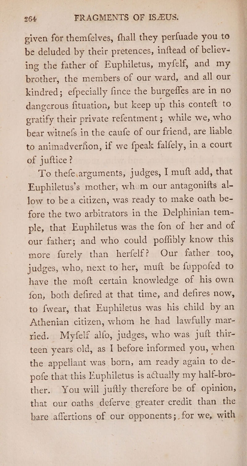 given for themfelves, fhall they perfuade you to be deluded by their pretences, inftead of believ- ing the father of Euphiletus, myfelf, and my brother, the members of our ward, and all our kindred; efpecially fince the burgefles are in no dangerous fituation, but keep up this conteft to gratify their private refentment ; while we, who bear witnefs in the caufe of our friend, are liable to animadverfion, if we {peak falfely, in a court of juftice? To thefe.arguments, judges, I muft add, that Euphiletus’s mother, whom our antagonifts al- low to bea citizen, was ready to make oath be- fore the two arbitrators in the Delphinian tem- ple, that Euphiletus was the fon of her and of our father; and who could poffibly know this more furely than herfelf? Our father too, judges, who, next to her, muft be fuppofed to have the moft certain knowledge of his own fon, both defired at that time, and defires now, to fwear, that Euphiletus was his child by an Athenian citizen, whom he had lawfully mar- ried. Myfelf alfo, judges, who was juft thir- teen years old, as I betore informed you, when the appellant was born, am ready again to de- pofe that this Euphiletus is actually my half-bro- ther. You will juftly therefore be of opinion, _ that our oaths deferve greater credit than the bare affertions of our opponents; for we, with .