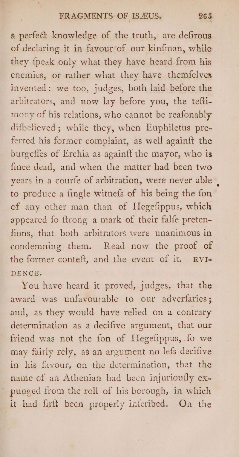 a perfe&amp; knowledge of the truth, are defirous of declaring it in favour’of our kinfman, while they {peak only what they have heard from his enemies, or rather what they have themfelves invented: we too, judges, both laid before the arbitrators, and now lay before you, the tefti- mony of his relations, who cannot be reafonably difbelieved ; while they, when Euphiletus pre- ferred his former complaint, as well againft the burgefles of Erchia as againft the mayor, who is {ince dead, and when the matter had been two years in a courfe of arbitration, were never able | to produce a fingle witnefs of his being the fon of any other man than of Hegefippus, which appeared fo ftrong a mark of their falfe preten- fions, that both arbitrators were unanimous in condemning them. Read now the proof of the former conteft, and the event of it. EvI- DENCE. You have heard it proved, judges, that the award was unfavourable to our adverfaries; and, as they would have relied on a contrary determination as a decifive argument, that our friend was not the fon of Hegefippus, fo we may fairly rely, a3 an argument no lefs decifive in his favour, on the determination, that the name of an Athenian had been injurioully ex- unged from the roll of his borough, in which it had fir! been properly inicribed. On the