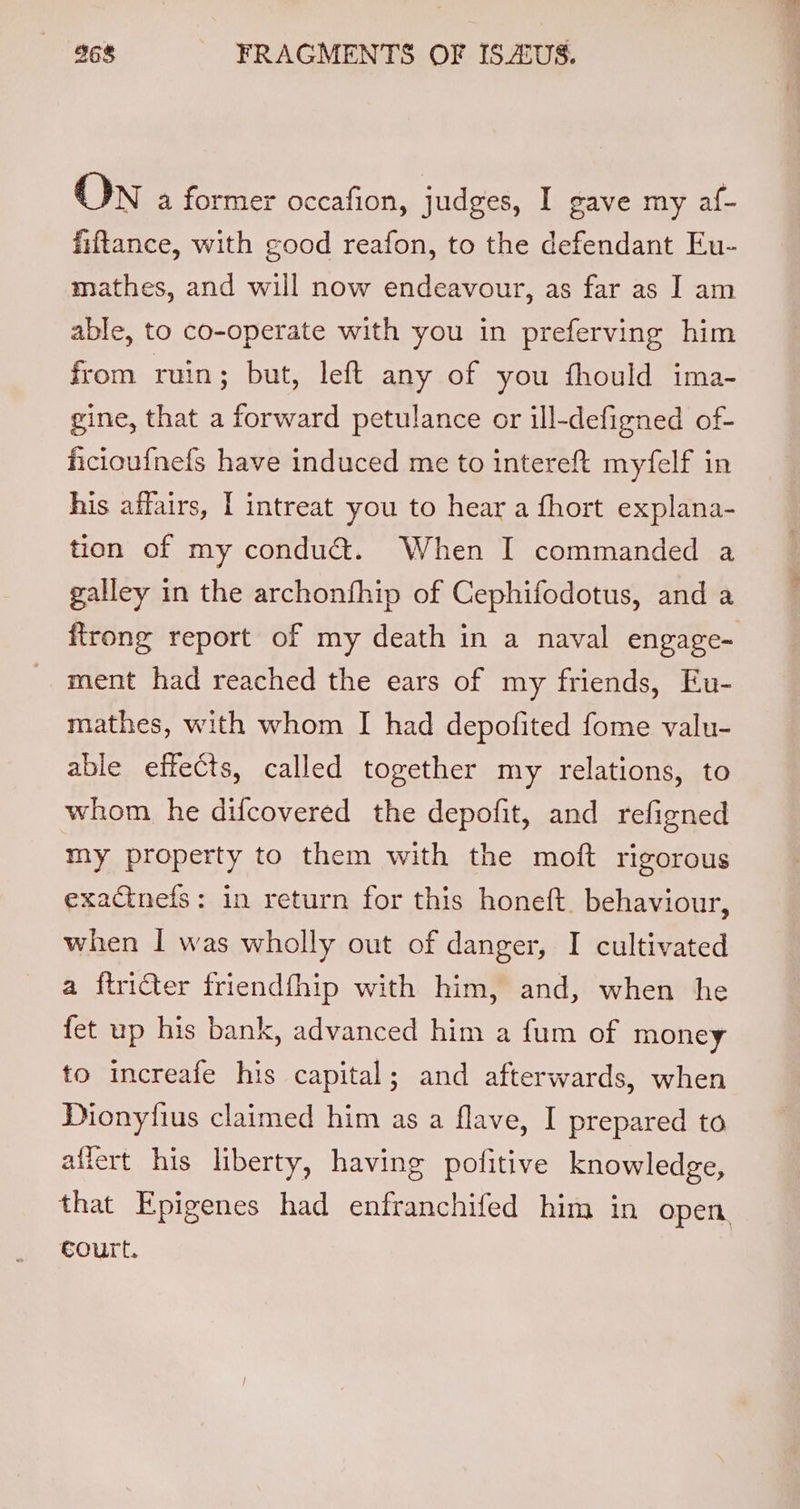 ON a former occafion, judges, I gave my af- fiftance, with good reafon, to the defendant Eu- mathes, and will now endeavour, as far as I am able, to co-operate with you in preferving him from ruin; but, left any of you fhould ima- gine, that a forward petulance or ill-defigned of- ficioufnefs have induced me to intereft myfelf in his affairs, I intreat you to hear a fhort explana- tion of my conduct. When I commanded a galley in the archonfhip of Cephifodotus, and a ftrong report of my death in a naval engage- ment had reached the ears of my friends, Eu- mathes, with whom I had depofited fome valu- able effects, called together my relations, to whom he difcovered the depofit, and refigned my property to them with the moft rigorous exacinefs: in return for this honeft. behaviour, when | was wholly out of danger, I cultivated a ftricter friendfhip with him, and, when he fet up his bank, advanced him a fum of money to increafe his capital; and afterwards, when allert his liberty, having pofitive knowledge, #