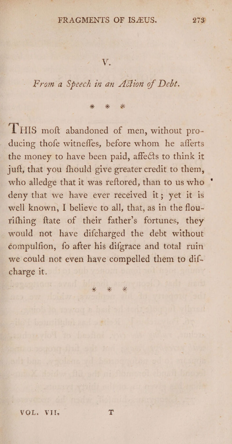 V. From a Speech in an Aition of Debt. ROR ‘THIS moft abandoned of men, without pro- ducing thofe witnefles, before whom he aflerts the money to have been paid, affects to think it juft, that you fhould give greater credit to them, who alledge that it was reftored, than to us who deny that we have ever received it; yet it is well known, I believe to all, that, as in the flou- rifhing ftate of their father’s fortunes, they would not have difcharged the debt without compulfion, fo after his difgrace and total ruin we could not even have compelled them to dif- charge it. VOL. VII. fi