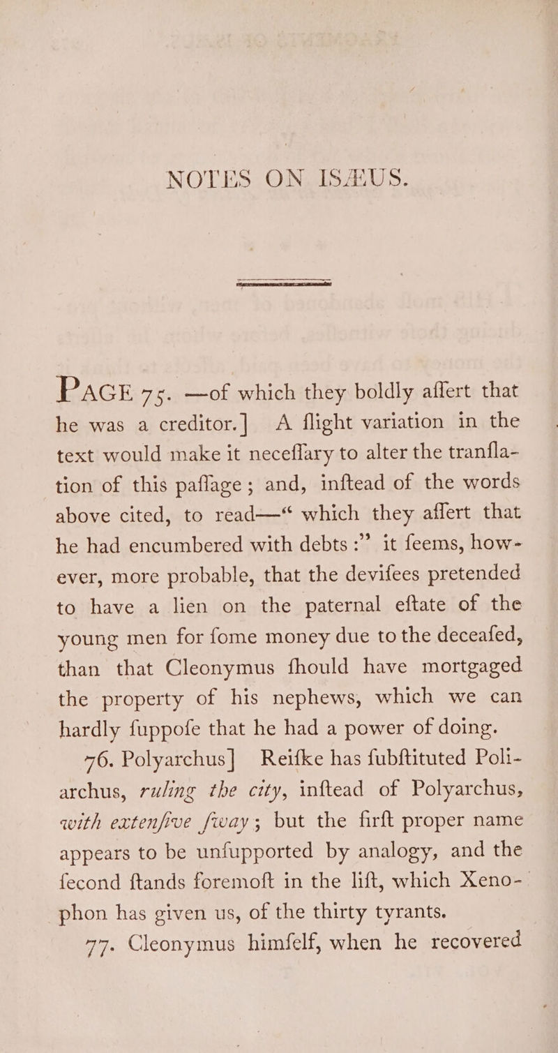 NOTES ON. ISAUS. PacE 75. —of which they boldly aflert that he was a creditor.] A flight variation in the text would make it neceflary to alter the tranfla- tion of this paflage; and, inftead of the words above cited, to read—* which they affert that he had encumbered with debts :” ever, more probable, that the devifees pretended it feems, how- to have a lien on the paternal eftate of the young men for fome money due to the deceafed, than that Cleonymus fhould have mortgaged the property of his nephews, which we can hardly fuppofe that he had a power of doing. 76. Polyarchus] Reifke has fubftituted Pol1- archus, ruling the city, inftead of Polyarchus, with extenfive fway; but the firft proper name appears to be unfupported by analogy, and the fecond ftands foremoft in the lift, which Xeno-— phon has given us, of the thirty tyrants. 77. Cleonymus himfelf, when he recovered