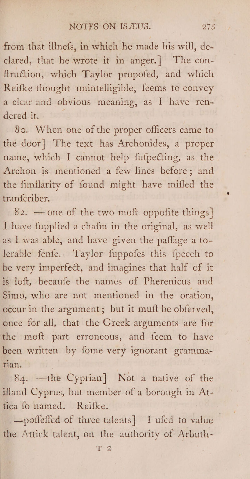 from that illnefs, in which he made his will, de- clared, that he wrote it in anger.] The con- ftruGtion, which Taylor propofed, and which Reifke thought unintelligible, feems to convey a clear and obvious meaning, as I have ren- dered it. 80. When one of the proper officers came to the door] The text has Archonides, a proper name, which I cannot help fufpecting, as the Archon is mentioned a few lines before; and the fimilarity of found might have mifled the tranicriber. 82. —one of the two moft oppofite things | I have fupplied a chafm in the original, as well as | was able, and have given the paflage a to- lerable fenfe.. Taylor fuppofes this fpeech to be very imperfe@t, and imagines that half of it is loft, becaufe the names of Pherenicus and Simo, who are not mentioned in the oration, occur in the argument; but it muft be obferved, once for all, that the Greek arguments are for the moft part erroneous, and feem to have been written by fome very ignorant gramma- Tian. | 84. —the Cyprian] Not a native of the ifland Cyprus, but member of a borough in At- tica fo named. Reifke. —poffeffed of three talents] I ufed to value — the Attick talent, on the authority of Arbuth- (ae